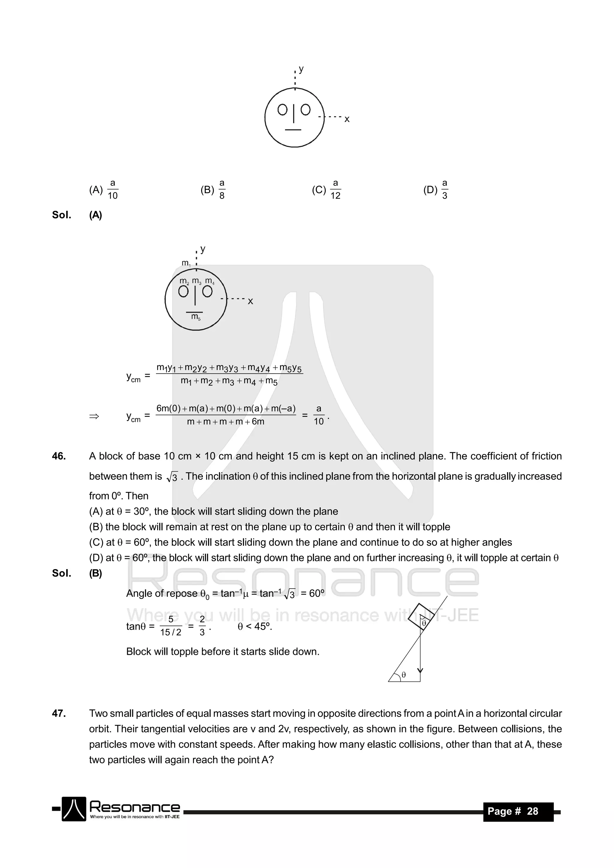 a                              a                               a                 a
       (A)                             (B)                            (C)                (D)
             10                              8                              12                 3

Sol.   (A)




                           m1y1  m2 y 2  m3 y 3  m4 y 4  m5 y 5
                  ycm =          m1  m2  m3  m4  m5


                           6m(0)  m(a )  m(0 )  m( a)  m(– a )    a
                  ycm =                                            =    .
                                  m  m  m  m  6m                 10
       


46.    A block of base 10 cm × 10 cm and height 15 cm is kept on an inclined plane. The coefficient of friction
       between them is 3 . The inclination  of this inclined plane from the horizontal plane is gradually increased
       from 0º. Then
       (A) at  = 30º, the block will start sliding down the plane
       (B) the block will remain at rest on the plane up to certain  and then it will topple
       (C) at  = 60º, the block will start sliding down the plane and continue to do so at higher angles
       (D) at  = 60º, the block will start sliding down the plane and on further increasing , it will topple at certain 
Sol.   (B)
                  Angle of repose 0 = tan–1 = tan–1 3 = 60º

                             5     2
                  tan =          = .             < 45º.
                           15 / 2  3

                  Block will topple before it starts slide down.




47.    Two small particles of equal masses start moving in opposite directions from a point A in a horizontal circular
       orbit. Their tangential velocities are v and 2v, respectively, as shown in the figure. Between collisions, the
       particles move with constant speeds. After making how many elastic collisions, other than that at A, these
       two particles will again reach the point A?



        RESONANCE                                                                                        Page # 28
 