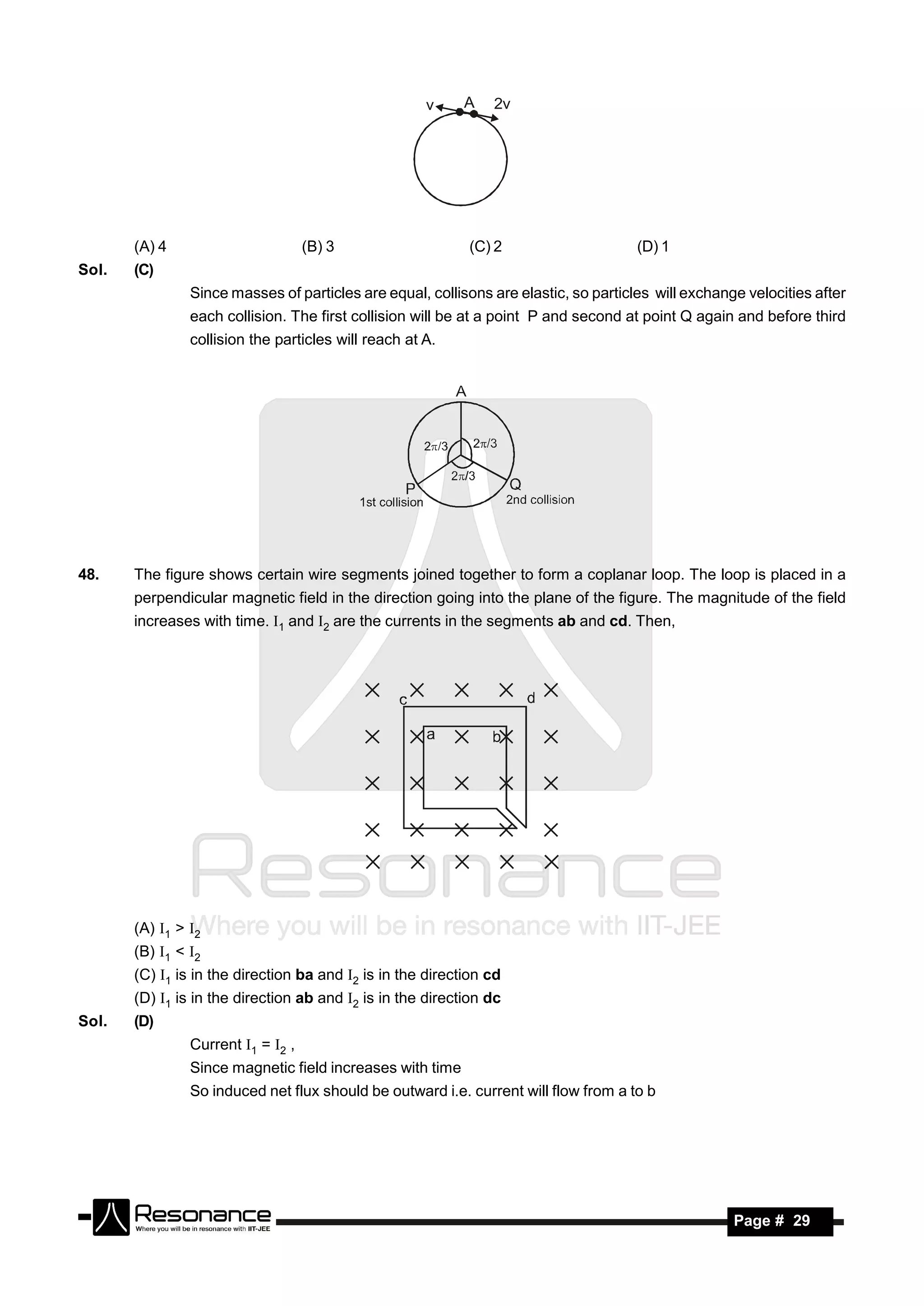 v     A   2v




       (A) 4                        (B) 3                   (C) 2                     (D) 1
Sol.   (C)
                Since masses of particles are equal, collisons are elastic, so particles will exchange velocities after
                each collision. The first collision will be at a point P and second at point Q again and before third
                collision the particles will reach at A.




48.    The figure shows certain wire segments joined together to form a coplanar loop. The loop is placed in a
       perpendicular magnetic field in the direction going into the plane of the figure. The magnitude of the field
       increases with time. 1 and 2 are the currents in the segments ab and cd. Then,




       (A) 1 > 2
       (B) 1 < 2
       (C) 1 is in the direction ba and 2 is in the direction cd
       (D) 1 is in the direction ab and 2 is in the direction dc
Sol.   (D)
                Current 1 = 2 ,
                Since magnetic field increases with time
                So induced net flux should be outward i.e. current will flow from a to b




        RESONANCE                                                                                    Page # 29
 