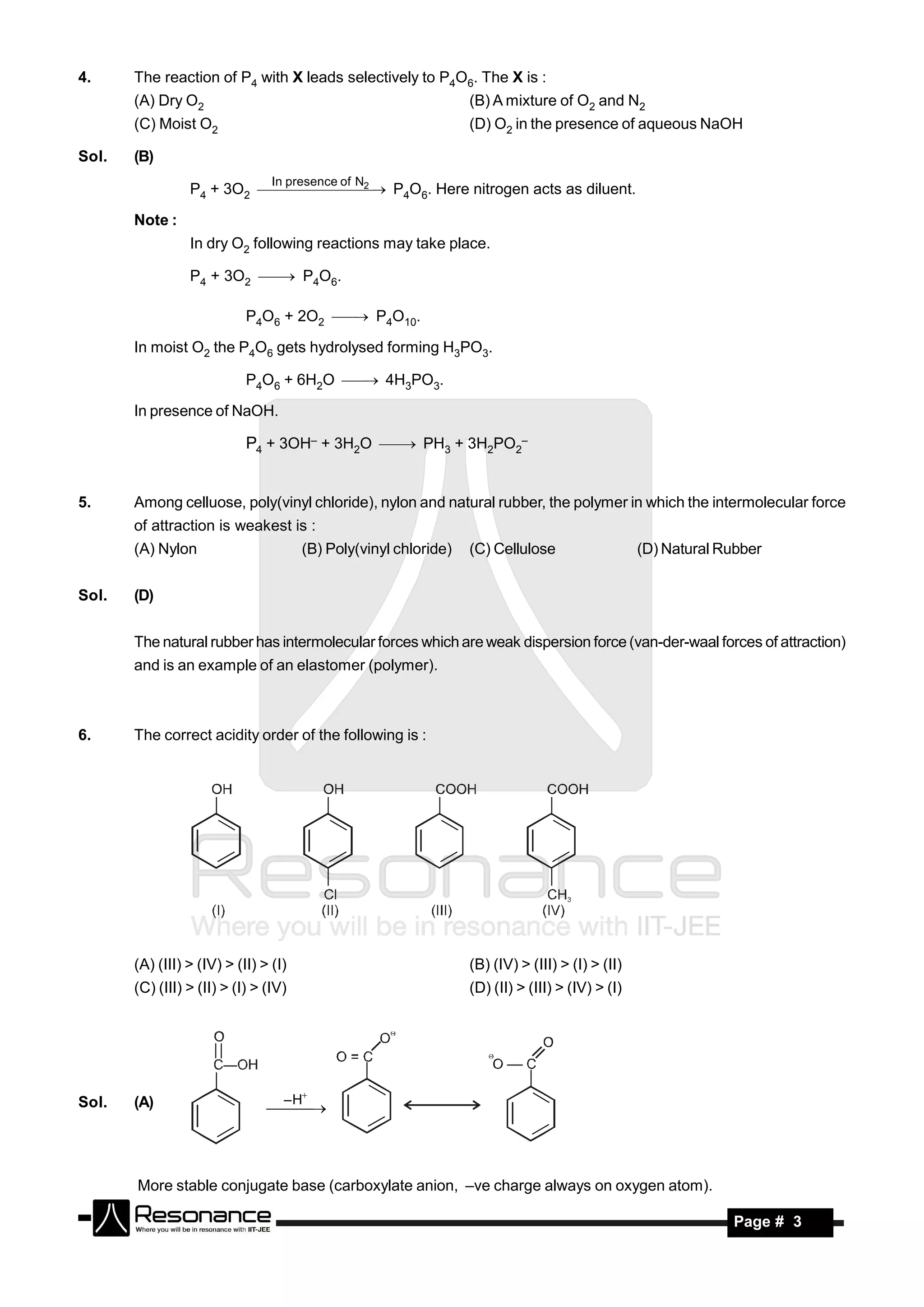 4.     The reaction of P4 with X leads selectively to P4O6. The X is :
       (A) Dry O2                                                 (B) A mixture of O2 and N2
       (C) Moist O2                                               (D) O2 in the presence of aqueous NaOH

Sol.   (B)
                                 In presence of N
                                 2
                 P4 + 3O2  P4O6. Here nitrogen acts as diluent.

       Note :
                 In dry O2 following reactions may take place.

                 P4 + 3O2  P4O6.

                            P4O6 + 2O2  P4O10.

       In moist O2 the P4O6 gets hydrolysed forming H3PO3.

                            P4O6 + 6H2O  4H3PO3.

       In presence of NaOH.

                            P4 + 3OH– + 3H2O  PH3 + 3H2PO2–



5.     Among celluose, poly(vinyl chloride), nylon and natural rubber, the polymer in which the intermolecular force
       of attraction is weakest is :
       (A) Nylon                       (B) Poly(vinyl chloride)   (C) Cellulose                   (D) Natural Rubber


Sol.   (D)


       The natural rubber has intermolecular forces which are weak dispersion force (van-der-waal forces of attraction)
       and is an example of an elastomer (polymer).



6.     The correct acidity order of the following is :




       (A) (III) > (IV) > (II) > (I)                              (B) (IV) > (III) > (I) > (II)
       (C) (III) > (II) > (I) > (IV)                              (D) (II) > (III) > (IV) > (I)




Sol.   (A)                         – H
                                



       More stable conjugate base (carboxylate anion, –ve charge always on oxygen atom).

        RESONANCE                                                                                              Page # 3
 