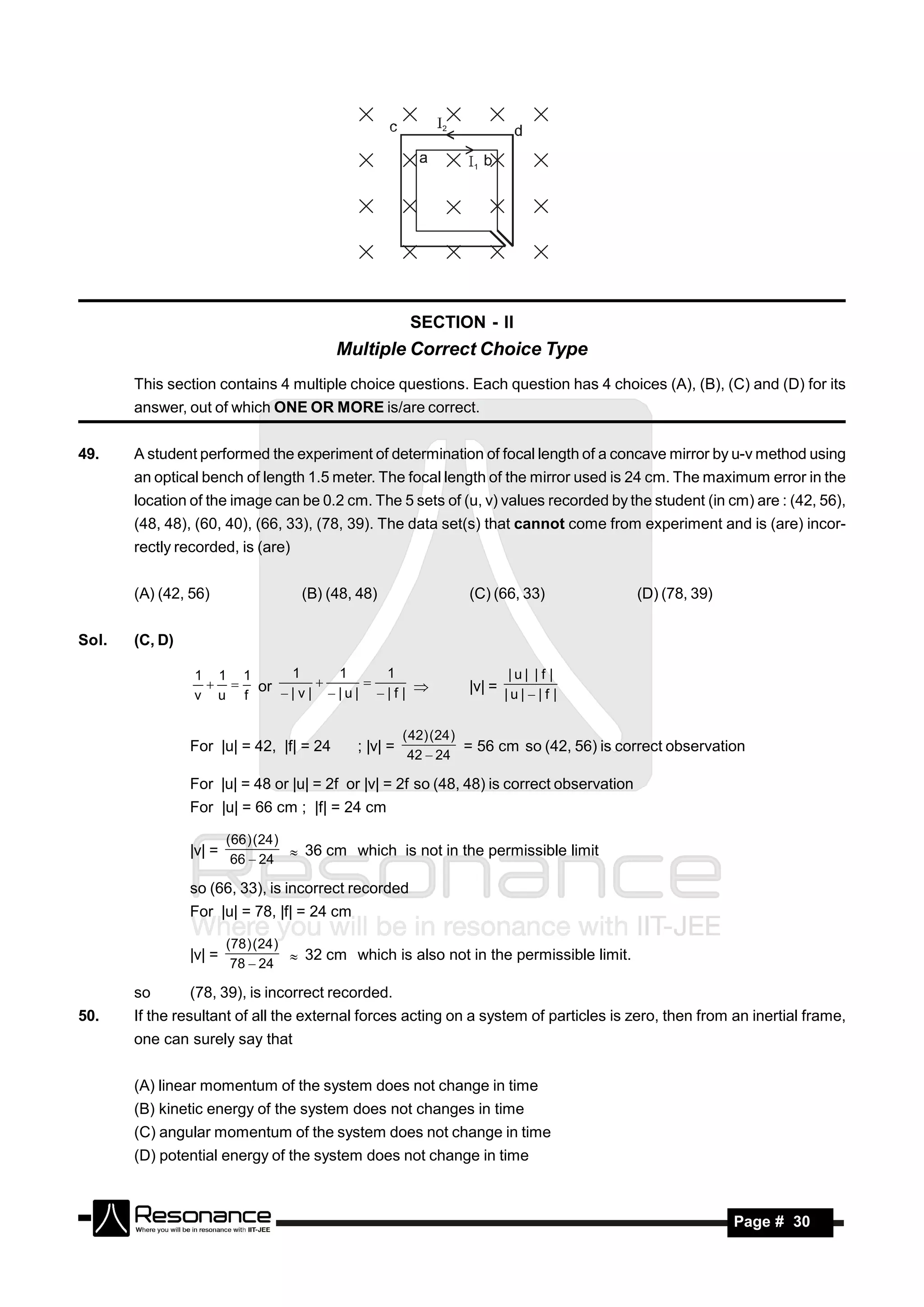 SECTION - II
                                         Multiple Correct Choice Type
       This section contains 4 multiple choice questions. Each question has 4 choices (A), (B), (C) and (D) for its
       answer, out of which ONE OR MORE is/are correct.


49.    A student performed the experiment of determination of focal length of a concave mirror by u-v method using
       an optical bench of length 1.5 meter. The focal length of the mirror used is 24 cm. The maximum error in the
       location of the image can be 0.2 cm. The 5 sets of (u, v) values recorded by the student (in cm) are : (42, 56),
       (48, 48), (60, 40), (66, 33), (78, 39). The data set(s) that cannot come from experiment and is (are) incor-
       rectly recorded, is (are)


       (A) (42, 56)                (B) (48, 48)                 (C) (66, 33)               (D) (78, 39)


Sol.   (C, D)

                1 1 1    1    1    1                                    |u| |f |
                   or                                         |v| = | u |  | f |
                v u f   |v| |u| |f | 
                                


                                                      ( 42) ( 24 )
                For |u| = 42, |f| = 24      ; |v| =                = 56 cm so (42, 56) is correct observation
                                                       42  24

                For |u| = 48 or |u| = 2f or |v| = 2f so (48, 48) is correct observation
                For |u| = 66 cm ; |f| = 24 cm

                        ( 66 ) ( 24 )
                |v| =                  36 cm which is not in the permissible limit
                         66  24

                so (66, 33), is incorrect recorded
                For |u| = 78, |f| = 24 cm

                        (78 ) ( 24 )
                |v| =                 32 cm which is also not in the permissible limit.
                         78  24

       so       (78, 39), is incorrect recorded.
50.    If the resultant of all the external forces acting on a system of particles is zero, then from an inertial frame,
       one can surely say that


       (A) linear momentum of the system does not change in time
       (B) kinetic energy of the system does not changes in time
       (C) angular momentum of the system does not change in time
       (D) potential energy of the system does not change in time



        RESONANCE                                                                                          Page # 30
 