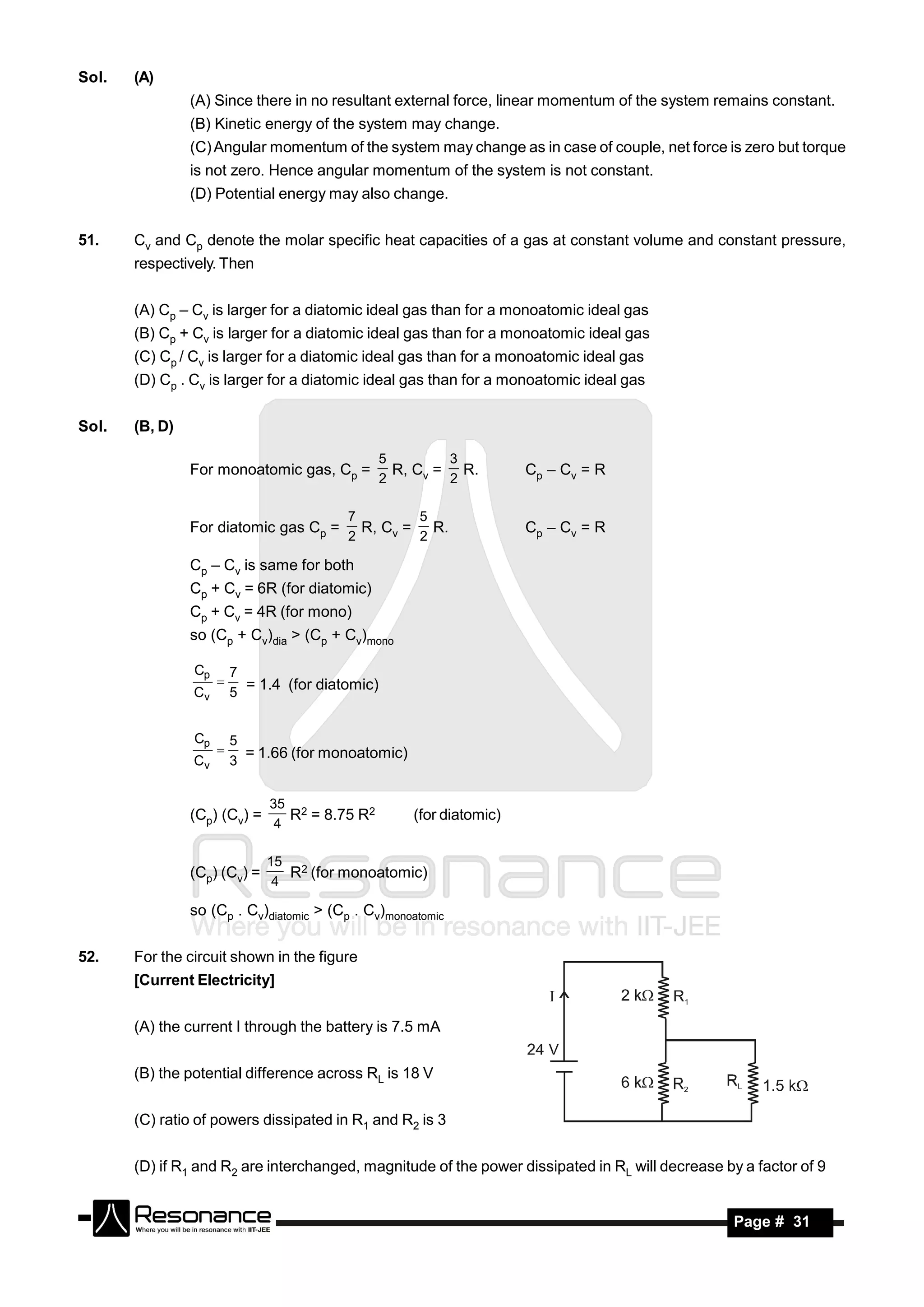 Sol.   (A)
                (A) Since there in no resultant external force, linear momentum of the system remains constant.
                (B) Kinetic energy of the system may change.
                (C) Angular momentum of the system may change as in case of couple, net force is zero but torque
                is not zero. Hence angular momentum of the system is not constant.
                (D) Potential energy may also change.


51.    Cv and Cp denote the molar specific heat capacities of a gas at constant volume and constant pressure,
       respectively. Then


       (A) Cp – Cv is larger for a diatomic ideal gas than for a monoatomic ideal gas
       (B) Cp + Cv is larger for a diatomic ideal gas than for a monoatomic ideal gas
       (C) Cp / Cv is larger for a diatomic ideal gas than for a monoatomic ideal gas
       (D) Cp . Cv is larger for a diatomic ideal gas than for a monoatomic ideal gas


Sol.   (B, D)

                                                  5        3
                For monoatomic gas, Cp =            R, Cv = R.         Cp – Cv = R
                                                  2        2

                                          7        5
                For diatomic gas Cp =       R, Cv = R.                 Cp – Cv = R
                                          2        2

                Cp – Cv is same for both
                Cp + Cv = 6R (for diatomic)
                Cp + Cv = 4R (for mono)
                so (Cp + Cv)dia > (Cp + Cv)mono

                Cp       7
                Cv
                     
                         5
                           = 1.4 (for diatomic)


                Cp       5
                Cv
                     
                         3
                           = 1.66 (for monoatomic)


                              35 2
                (Cp) (Cv) =      R = 8.75 R2          (for diatomic)
                               4

                              15 2
                (Cp) (Cv) =      R (for monoatomic)
                               4

                so (Cp . Cv)diatomic > (Cp . Cv)monoatomic


52.    For the circuit shown in the figure
       [Current Electricity]


       (A) the current I through the battery is 7.5 mA


       (B) the potential difference across RL is 18 V


       (C) ratio of powers dissipated in R1 and R2 is 3


       (D) if R1 and R2 are interchanged, magnitude of the power dissipated in RL will decrease by a factor of 9


        RESONANCE                                                                                 Page # 31
 