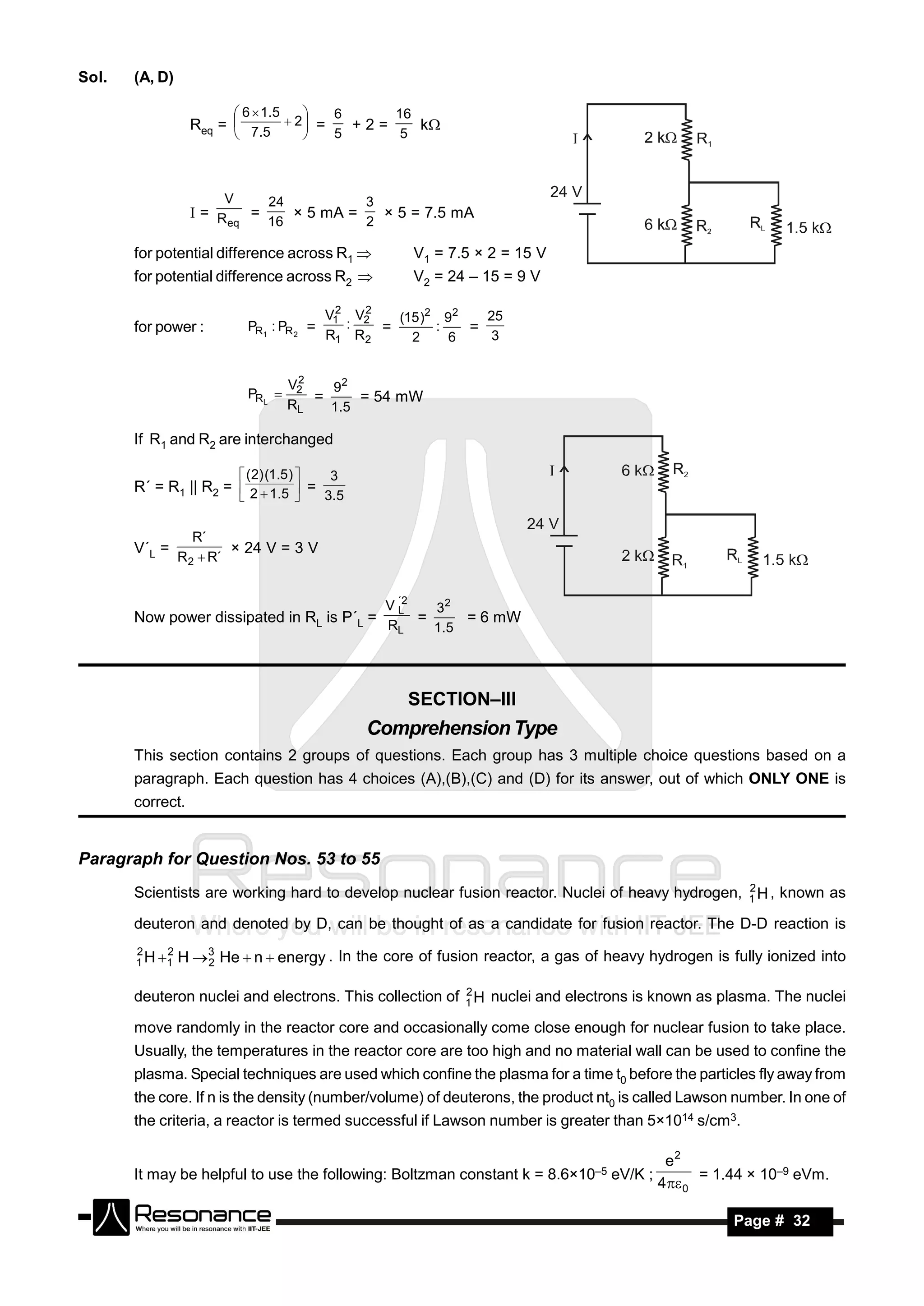 Sol.   (A, D)

                         6  1 .5    6     16
                  Req =  7.5  2  =   +2=    k
                                   
                                    5      5



                      V          24              3
                  = R    =
                       eq   16          2
                               × 5 mA =   × 5 = 7.5 mA

       for potential difference across R1              V1 = 7.5 × 2 = 15 V
       for potential difference across R2              V2 = 24 – 15 = 9 V

                                             2   2
                                            V1 V2
                                               :     (15 )2 92   25
       for power :          PR1 : PR 2 =           =       :   =
                                            R1 R2      2     6    3


                                       2
                            PRL 
                                      V2   92
                                         =      = 54 mW
                                      RL   1 .5

       If R1 and R2 are interchanged

                           ( 2) (1.5 )    3
       R´ = R1 || R2 =  2  1.5  =
                                   3 .5


                  R´
       V´L =
                R2  R´
                        × 24 V = 3 V


                                                     V ´2
                                                       L    32
       Now power dissipated in RL is P´L =                =      = 6 mW
                                                     RL     1 .5




                                                       SECTION–III
                                                 Comprehension Type
       This section contains 2 groups of questions. Each group has 3 multiple choice questions based on a
       paragraph. Each question has 4 choices (A),(B),(C) and (D) for its answer, out of which ONLY ONE is
       correct.


Paragraph for Question Nos. 53 to 55
                                                                                                2
       Scientists are working hard to develop nuclear fusion reactor. Nuclei of heavy hydrogen, 1 H , known as

       deuteron and denoted by D, can be thought of as a candidate for fusion reactor. The D-D reaction is
       2    2
       1 H 1   H 3 He  n  energy . In the core of fusion reactor, a gas of heavy hydrogen is fully ionized into
                   2

                                                         2
       deuteron nuclei and electrons. This collection of 1 H nuclei and electrons is known as plasma. The nuclei

       move randomly in the reactor core and occasionally come close enough for nuclear fusion to take place.
       Usually, the temperatures in the reactor core are too high and no material wall can be used to confine the
       plasma. Special techniques are used which confine the plasma for a time t0 before the particles fly away from
       the core. If n is the density (number/volume) of deuterons, the product nt0 is called Lawson number. In one of
       the criteria, a reactor is termed successful if Lawson number is greater than 5×1014 s/cm3.

                                                                                        e2
       It may be helpful to use the following: Boltzman constant k = 8.6×10–5 eV/K ;         = 1.44 × 10–9 eVm.
                                                                                       4 0

        RESONANCE                                                                                  Page # 32
 