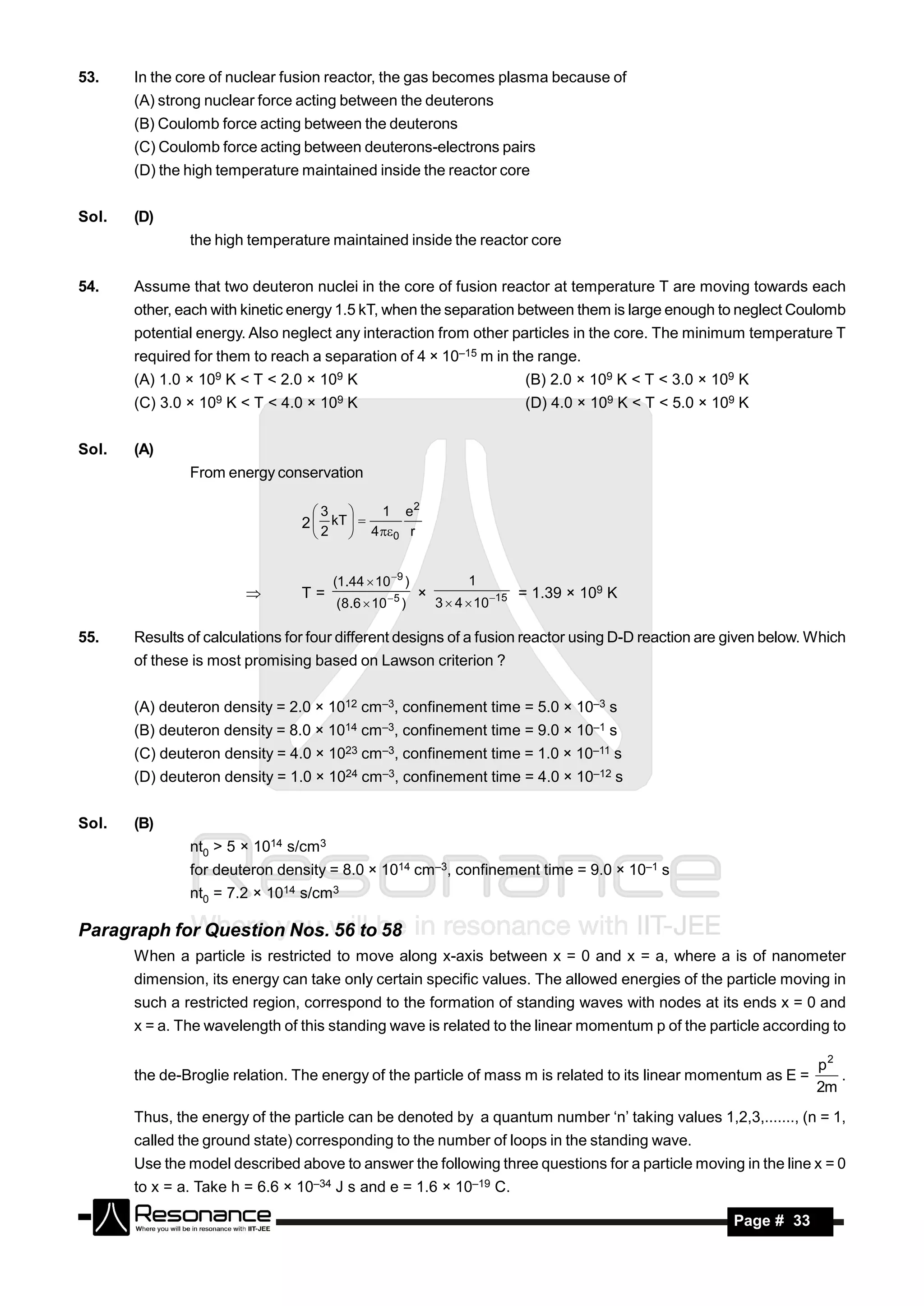 53.    In the core of nuclear fusion reactor, the gas becomes plasma because of
       (A) strong nuclear force acting between the deuterons
       (B) Coulomb force acting between the deuterons
       (C) Coulomb force acting between deuterons-electrons pairs
       (D) the high temperature maintained inside the reactor core


Sol.   (D)
               the high temperature maintained inside the reactor core


54.    Assume that two deuteron nuclei in the core of fusion reactor at temperature T are moving towards each
       other, each with kinetic energy 1.5 kT, when the separation between them is large enough to neglect Coulomb
       potential energy. Also neglect any interaction from other particles in the core. The minimum temperature T
       required for them to reach a separation of 4 × 10–15 m in the range.
       (A) 1.0 × 109 K < T < 2.0 × 109 K                                          (B) 2.0 × 109 K < T < 3.0 × 109 K
       (C) 3.0 ×   109   K < T < 4.0 ×   109   K                                  (D) 4.0 × 109 K < T < 5.0 × 109 K


Sol.   (A)
               From energy conservation

                                     3              1 e2
                                   2  kT  
                                               
                                     2           4 0 r


                                          (1.44  10 9 )              1
                                   T=                                             = 1.39 × 109 K
                                           (8.6  10  5 )       3  4  10 15
                                                            ×

55.    Results of calculations for four different designs of a fusion reactor using D-D reaction are given below. Which
       of these is most promising based on Lawson criterion ?


       (A) deuteron density = 2.0 × 1012 cm–3, confinement time = 5.0 × 10–3 s
       (B) deuteron density = 8.0 × 1014 cm–3, confinement time = 9.0 × 10–1 s
       (C) deuteron density = 4.0 × 1023 cm–3, confinement time = 1.0 × 10–11 s
       (D) deuteron density = 1.0 × 1024 cm–3, confinement time = 4.0 × 10–12 s


Sol.   (B)
               nt0 > 5 × 1014 s/cm3
               for deuteron density = 8.0 × 1014 cm–3, confinement time = 9.0 × 10–1 s
               nt0 = 7.2 × 1014 s/cm3

Paragraph for Question Nos. 56 to 58
       When a particle is restricted to move along x-axis between x = 0 and x = a, where a is of nanometer
       dimension, its energy can take only certain specific values. The allowed energies of the particle moving in
       such a restricted region, correspond to the formation of standing waves with nodes at its ends x = 0 and
       x = a. The wavelength of this standing wave is related to the linear momentum p of the particle according to

                                                                                                                            p2
       the de-Broglie relation. The energy of the particle of mass m is related to its linear momentum as E =                  .
                                                                                                                            2m
       Thus, the energy of the particle can be denoted by a quantum number ‘n’ taking values 1,2,3,......., (n = 1,
       called the ground state) corresponding to the number of loops in the standing wave.
       Use the model described above to answer the following three questions for a particle moving in the line x = 0
       to x = a. Take h = 6.6 × 10–34 J s and e = 1.6 × 10–19 C.

        RESONANCE                                                                                               Page # 33
 