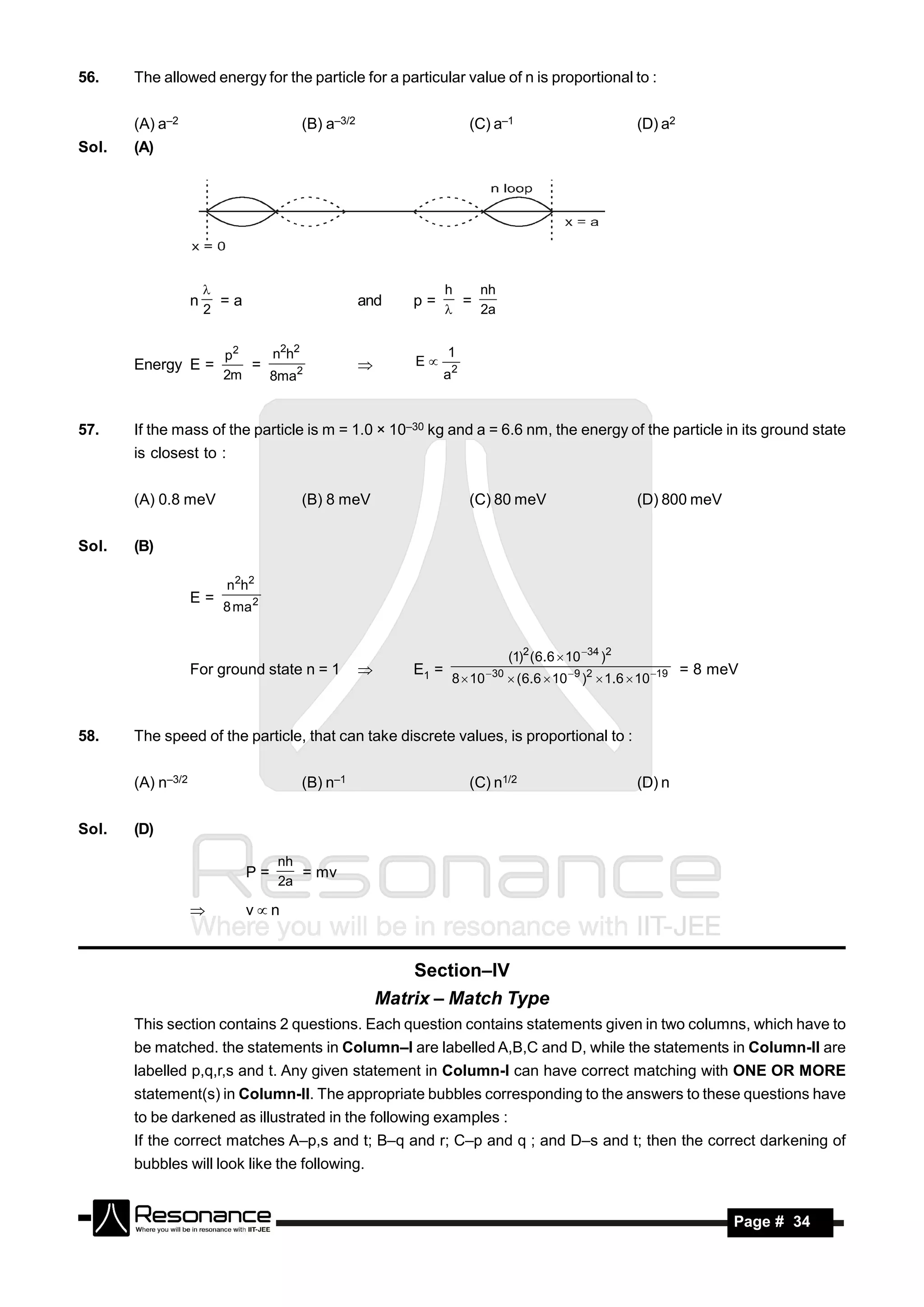 56.    The allowed energy for the particle for a particular value of n is proportional to :


       (A) a–2                       (B) a–3/2                       (C) a–1                                (D) a2
Sol.   (A)




                                                                h   nh
                   n     =a                      and     p=       =
                       
                       2                                           2a


                         p2   n2h2                              1
       Energy E =           =                            E
                         2m   8ma2                              a2
                                                 



57.    If the mass of the particle is m = 1.0 × 10–30 kg and a = 6.6 nm, the energy of the particle in its ground state
       is closest to :


       (A) 0.8 meV                   (B) 8 meV                       (C) 80 meV                             (D) 800 meV


Sol.   (B)

                         n2h2
                   E=
                         8 ma 2


                                                                                 (1)2 ( 6.6  10 34 )2
                   For ground state n = 1                E1 =              30                                        = 8 meV
                                                                 8  10           ( 6.6  10  9 )2  1.6  10 19
                                                 



58.    The speed of the particle, that can take discrete values, is proportional to :


       (A) n–3/2                     (B) n–1                         (C) n1/2                               (D) n


Sol.   (D)

                                   nh
                              P=      = mv
                                   2a

                             vn


                                                         Section–IV
                                                     Matrix – Match Type
       This section contains 2 questions. Each question contains statements given in two columns, which have to
       be matched. the statements in Column–I are labelled A,B,C and D, while the statements in Column-II are
       labelled p,q,r,s and t. Any given statement in Column-I can have correct matching with ONE OR MORE
       statement(s) in Column-II. The appropriate bubbles corresponding to the answers to these questions have
       to be darkened as illustrated in the following examples :
       If the correct matches A–p,s and t; B–q and r; C–p and q ; and D–s and t; then the correct darkening of
       bubbles will look like the following.


        RESONANCE                                                                                                           Page # 34
 