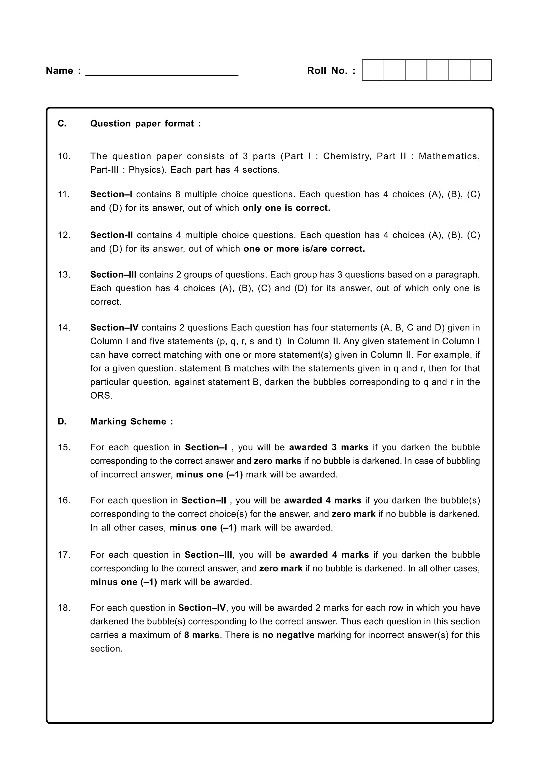 Name : ___________________________                           Roll No. :




  C.    Question paper format :


  10.   The question paper consists of 3 parts (Part I : Chem istry, Part II : Mathematics,
        Part-III : Physics). Each part has 4 sections.

  11.   Section–I contains 8 multiple choice questions. Each question has 4 choices (A), (B), (C)
        and (D) for its answer, out of which only one is correct.


  12.   Section-II contains 4 multiple choice questions. Each question has 4 choices (A), (B), (C)
        and (D) for its answer, out of which one or more is/are correct.

  13.   Section–III contains 2 groups of questions. Each group has 3 questions based on a paragraph.
        Each question has 4 choices (A), (B), (C) and (D) for its answer, out of which only one is
        correct.

  14.   Section–IV contains 2 questions Each question has four statements (A, B, C and D) given in
        Column I and five statements (p, q, r, s and t) in Column II. Any given statement in Column I
        can have correct matching with one or more statement(s) given in Column II. For example, if
        for a given question. statement B matches with the statements given in q and r, then for that
        particular question, against statement B, darken the bubbles corresponding to q and r in the
        ORS.

  D.    Marking Scheme :

  15.   For each question in Section–I , you will be awarded 3 marks if you darken the bubble
        corresponding to the correct answer and zero marks if no bubble is darkened. In case of bubbling
        of incorrect answer, minus one (–1) mark will be awarded.

  16.   For each question in Section–II , you will be awarded 4 marks if you darken the bubble(s)
        corresponding to the correct choice(s) for the answer, and zero mark if no bubble is darkened.
        In all other cases, minus one (–1) mark will be awarded.


  17.   For each question in Section–III, you will be awarded 4 marks if you darken the bubble
        corresponding to the correct answer, and zero mark if no bubble is darkened. In all other cases,
        minus one (–1) mark will be awarded.

  18.   For each question in Section–IV, you will be awarded 2 marks for each row in which you have
        darkened the bubble(s) corresponding to the correct answer. Thus each question in this section
        carries a maximum of 8 marks. There is no negative marking for incorrect answer(s) for this
        section.
 