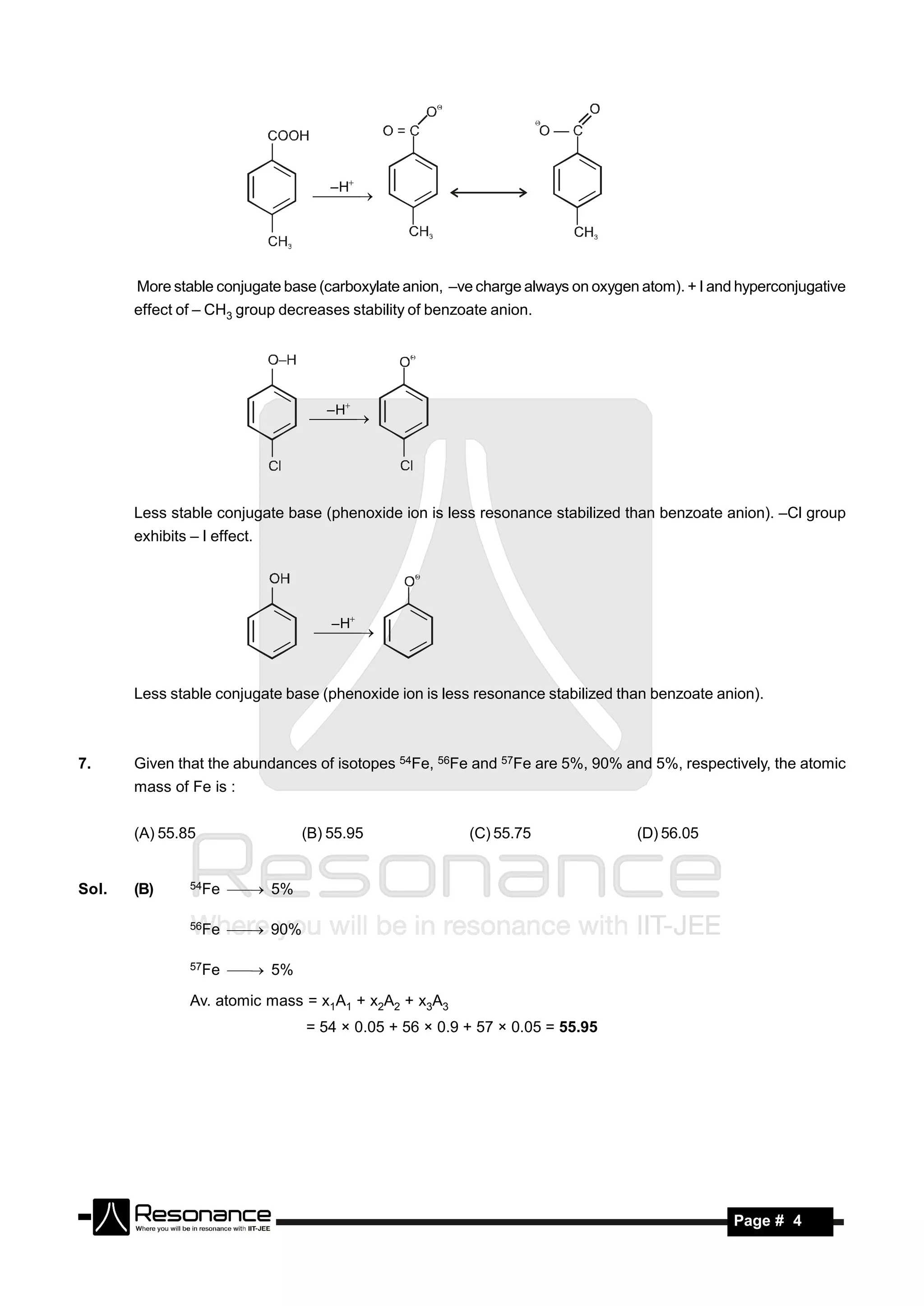 – H
                                  




       More stable conjugate base (carboxylate anion, –ve charge always on oxygen atom). + I and hyperconjugative
       effect of – CH3 group decreases stability of benzoate anion.




                                    – H
                                  




       Less stable conjugate base (phenoxide ion is less resonance stabilized than benzoate anion). –Cl group
       exhibits – I effect.




                                     – H
                                  


       Less stable conjugate base (phenoxide ion is less resonance stabilized than benzoate anion).



7.     Given that the abundances of isotopes 54Fe, 56Fe and 57Fe are 5%, 90% and 5%, respectively, the atomic
       mass of Fe is :


       (A) 55.85                 (B) 55.95               (C) 55.75               (D) 56.05


Sol.   (B)      54Fe    5%

                56Fe    90%

                57Fe    5%

                Av. atomic mass = x1A1 + x2A2 + x3A3
                                 = 54 × 0.05 + 56 × 0.9 + 57 × 0.05 = 55.95




        RESONANCE                                                                               Page # 4
 