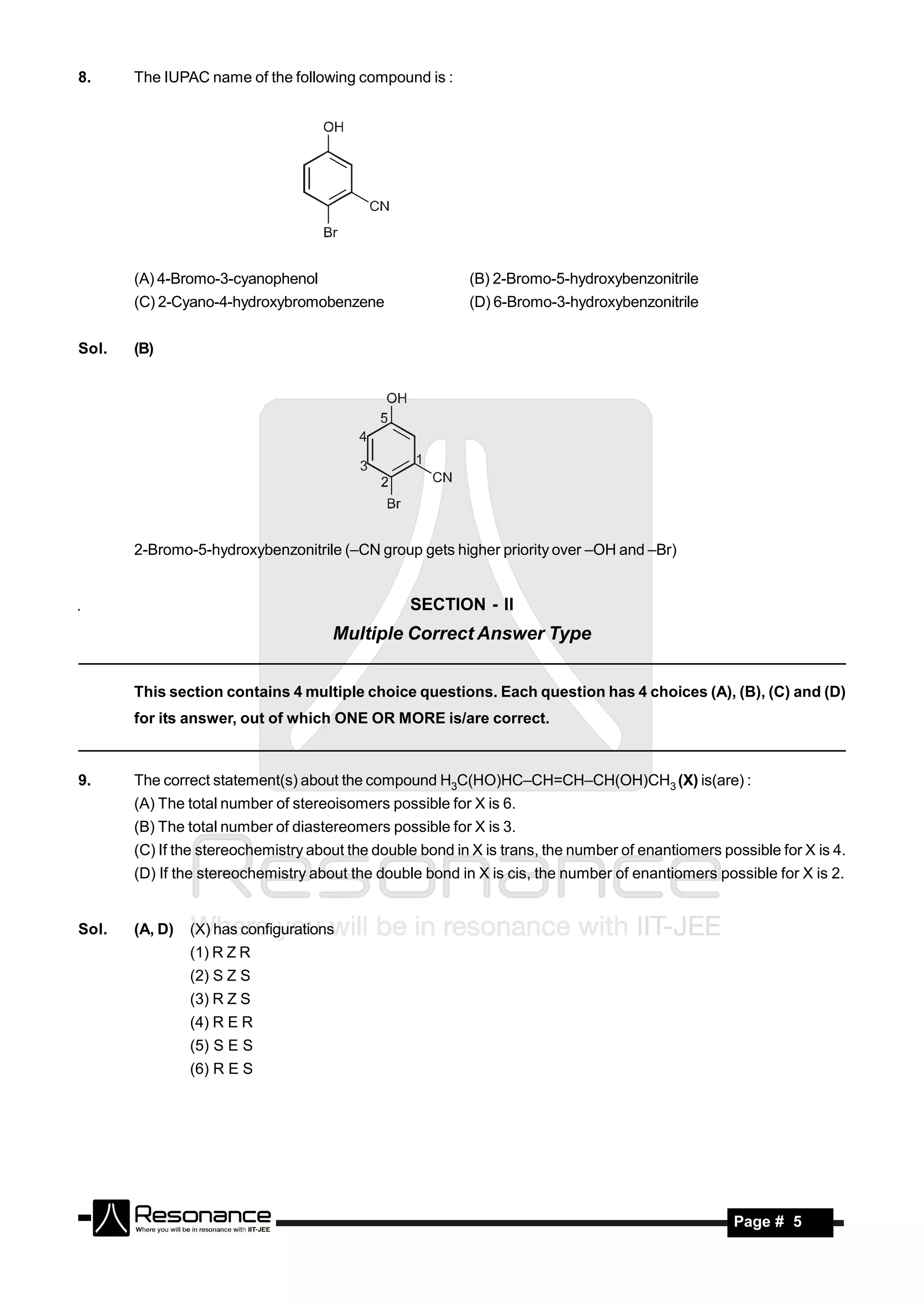 8.     The IUPAC name of the following compound is :




       (A) 4-Bromo-3-cyanophenol                          (B) 2-Bromo-5-hydroxybenzonitrile
       (C) 2-Cyano-4-hydroxybromobenzene                  (D) 6-Bromo-3-hydroxybenzonitrile


Sol.   (B)




       2-Bromo-5-hydroxybenzonitrile (–CN group gets higher priority over –OH and –Br)


                                                 SECTION - II
                                     Multiple Correct Answer Type


       This section contains 4 multiple choice questions. Each question has 4 choices (A), (B), (C) and (D)
       for its answer, out of which ONE OR MORE is/are correct.



9.     The correct statement(s) about the compound H3C(HO)HC–CH=CH–CH(OH)CH3 (X) is(are) :
       (A) The total number of stereoisomers possible for X is 6.
       (B) The total number of diastereomers possible for X is 3.
       (C) If the stereochemistry about the double bond in X is trans, the number of enantiomers possible for X is 4.
       (D) If the stereochemistry about the double bond in X is cis, the number of enantiomers possible for X is 2.


Sol.   (A, D)   (X) has configurations
                (1) R Z R
                (2) S Z S
                (3) R Z S
                (4) R E R
                (5) S E S
                (6) R E S




        RESONANCE                                                                                  Page # 5
 