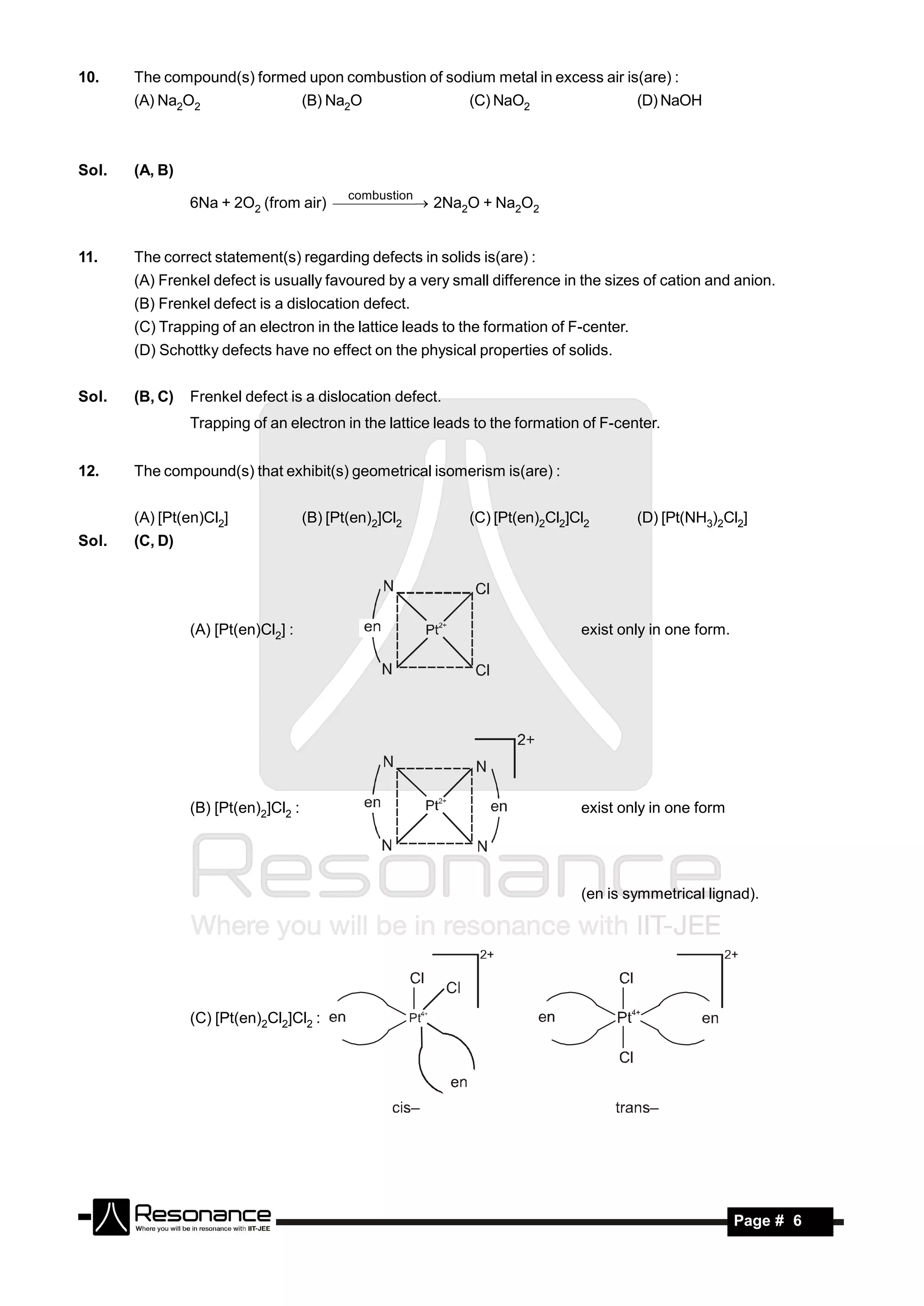 10.    The compound(s) formed upon combustion of sodium metal in excess air is(are) :
       (A) Na2O2                     (B) Na2O              (C) NaO2                     (D) NaOH



Sol.   (A, B)
                                            combustion
                6Na + 2O2 (from air)   2Na2O + Na2O2
                                          


11.    The correct statement(s) regarding defects in solids is(are) :
       (A) Frenkel defect is usually favoured by a very small difference in the sizes of cation and anion.
       (B) Frenkel defect is a dislocation defect.
       (C) Trapping of an electron in the lattice leads to the formation of F-center.
       (D) Schottky defects have no effect on the physical properties of solids.


Sol.   (B, C)   Frenkel defect is a dislocation defect.
                Trapping of an electron in the lattice leads to the formation of F-center.


12.    The compound(s) that exhibit(s) geometrical isomerism is(are) :


       (A) [Pt(en)Cl2]               (B) [Pt(en)2]Cl2      (C) [Pt(en)2Cl2]Cl2          (D) [Pt(NH3)2Cl2]
Sol.   (C, D)




                (A) [Pt(en)Cl2] :                                            exist only in one form.




                (B) [Pt(en)2]Cl2 :                                           exist only in one form




                                                                             (en is symmetrical lignad).




                (C) [Pt(en)2Cl2]Cl2 :




        RESONANCE                                                                                      Page # 6
 