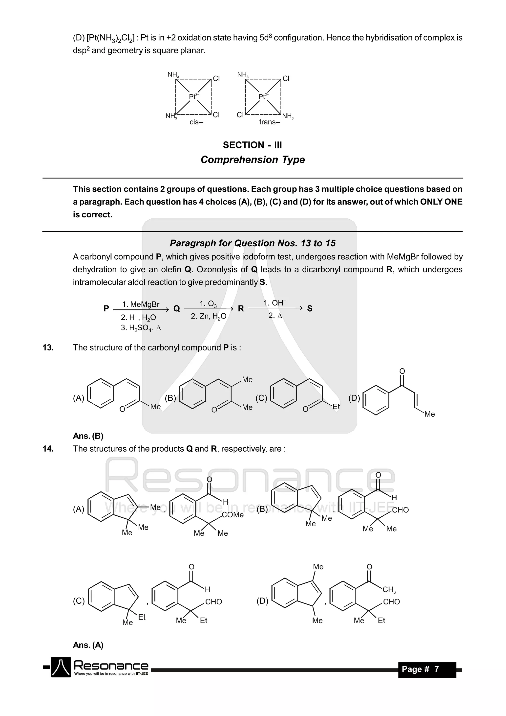 (D) [Pt(NH3)2Cl2] : Pt is in +2 oxidation state having 5d8 configuration. Hence the hybridisation of complex is
      dsp2 and geometry is square planar.




                                                   SECTION - III
                                             Comprehension Type

      This section contains 2 groups of questions. Each group has 3 multiple choice questions based on
      a paragraph. Each question has 4 choices (A), (B), (C) and (D) for its answer, out of which ONLY ONE
      is correct.


                                       Paragraph for Question Nos. 13 to 15
      A carbonyl compound P, which gives positive iodoform test, undergoes reaction with MeMgBr followed by
      dehydration to give an olefin Q. Ozonolysis of Q leads to a dicarbonyl compound R, which undergoes
      intramolecular aldol reaction to give predominantly S.

                    1. MeMgBr     1. O 3                    1. OH
                 P      Q     R      S
                                           2. Zn, H2O           2. 
                                                  
                    2. H , H2O
                                        

                    3. H2SO4 , 

13.   The structure of the carbonyl compound P is :




      (A)                          (B)                    (C)                        (D)



      Ans. (B)
14.   The structures of the products Q and R, respectively, are :




      (A)                          ,                      (B)                    ,




      (C)                  ,                              (D)                ,




      Ans. (A)

       RESONANCE                                                                                   Page # 7
 
