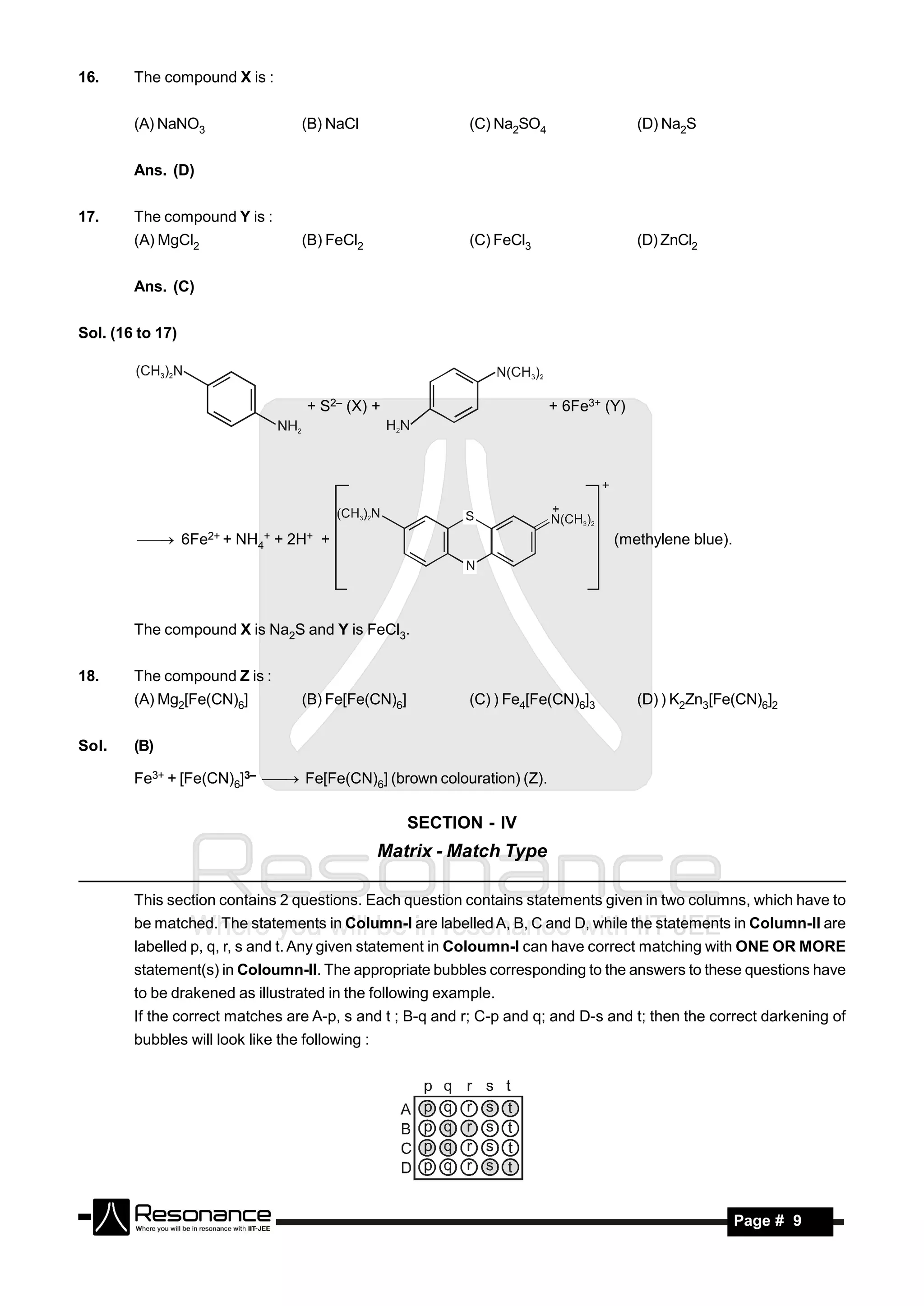 16.     The compound X is :


        (A) NaNO3                  (B) NaCl                (C) Na2SO4                 (D) Na2S


        Ans. (D)


17.     The compound Y is :
        (A) MgCl2                  (B) FeCl2               (C) FeCl3                  (D) ZnCl2


        Ans. (C)


Sol. (16 to 17)



                                   + S2– (X) +                          + 6Fe3+ (Y)




          6Fe2+ + NH4+ + 2H+ +                                                (methylene blue).




        The compound X is Na2S and Y is FeCl3.


18.     The compound Z is :
        (A) Mg2[Fe(CN)6]           (B) Fe[Fe(CN)6]         (C) ) Fe4[Fe(CN)6]3        (D) ) K2Zn3[Fe(CN)6]2


Sol.    (B)

        Fe3+ + [Fe(CN)6]3–  Fe[Fe(CN)6] (brown colouration) (Z).


                                                     SECTION - IV
                                                 Matrix - Match Type

        This section contains 2 questions. Each question contains statements given in two columns, which have to
        be matched. The statements in Column-I are labelled A, B, C and D, while the statements in Column-II are
        labelled p, q, r, s and t. Any given statement in Coloumn-I can have correct matching with ONE OR MORE
        statement(s) in Coloumn-II. The appropriate bubbles corresponding to the answers to these questions have
        to be drakened as illustrated in the following example.
        If the correct matches are A-p, s and t ; B-q and r; C-p and q; and D-s and t; then the correct darkening of
        bubbles will look like the following :




         RESONANCE                                                                                   Page # 9
 