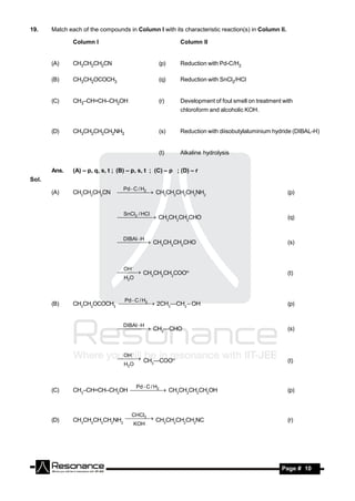 19.    Match each of the compounds in Column I with its characteristic reaction(s) in Column II.

               Column I                                      Column II


       (A)     CH3CH2CH2CN                             (p)   Reduction with Pd-C/H2

       (B)     CH3CH2OCOCH3                            (q)   Reduction with SnCl2/HCl


       (C)     CH3–CH=CH–CH2OH                         (r)   Development of foul smell on treatment with
                                                             chloroform and alcoholic KOH.


       (D)     CH3CH2CH2CH2NH2                         (s)   Reduction with diisobutylaluminium hydride (DIBAL-H)


                                                       (t)   Alkaline hydrolysis


       Ans.    (A) – p, q, s, t ; (B) – p, s, t ; (C) – p ; (D) – r
Sol.
                                    Pd  C / H
                                        2
       (A)     CH3CH2CH2CN           CH3CH2CH2CH2NH2                                            (p)


                                    SnCl / HCl
                                  2   CH3CH2CH2CHO
                                                                                                    (q)


                                   DIBAl H
                                     CH3CH2CH2CHO
                                                                                                     (s)



                                    OH
                                   CH3CH2CH2COO                                                  (t)
                                    H2O



                                   2Pd  C / H
       (B)     CH3CH2OCOCH3     2CH3—CH2 – OH                                                   (p)


                                   DIBAl H
                                     CH3—CHO
                                                                                                     (s)



                                    OH
                                   CH —COO                                                       (t)
                                    H2O  3




                                      2   Pd  C / H
       (C)     CH3–CH=CH–CH2OH     CH3CH2CH2CH2OH                                               (p)



                                   3   CHCl
       (D)     CH3CH2CH2CH2NH2    CH3CH2CH2CH2NC                                                  (r)
                                        KOH
                                   




        RESONANCE                                                                                  Page # 10
 