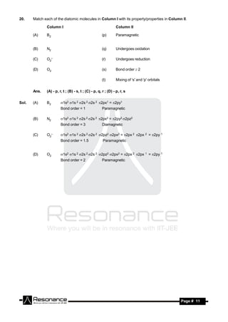 20.    Match each of the diatomic molecules in Column I with its property/properties in Column II.

               Column I                                          Column II

       (A)     B2                                      (p)       Paramagnetic


       (B)     N2                                      (q)       Undergoes oxidation

       (C)     O2–                                     (r)       Undergoes reduction

       (D)     O2                                      (s)       Bond order  2

                                                       (t)       Mixing of 's' and 'p' orbitals


       Ans.    (A) - p, r, t ; (B) - s, t ; (C) - p, q, r ; (D) - p, r, s


Sol.   (A)     B2        1s2 1s 2 2s 2 2s 2 2px1 = 2py1
                         Bond order = 1                Paramagnetic

       (B)     N2        1s2 1s 2 2s 2 2s 2 2px2 = 2py2 2pz2
                         Bond order = 3                Diamagnetic

       (C)     O2–       1s2 1s 2 2s 2 2s 2 2pz2 2px2 = 2px 2 2px 2 = 2py 1
                         Bond order = 1.5               Paramagnetic


       (D)     O2        1s2 1s 2 2s 2 2s 2 2pz2 2px2 = 2px 2 2px 1 = 2py 1
                         Bond order = 2                Paramagnetic




        RESONANCE                                                                                 Page # 11
 