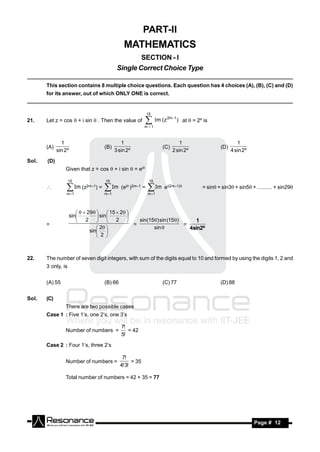 PART-II
                                                    MATHEMATICS
                                                         SECTION - I
                                                 Single Correct Choice Type

       This section contains 8 multiple choice questions. Each question has 4 choices (A), (B), (C) and (D)
       for its answer, out of which ONLY ONE is correct.


                                                                 15
                                                                          2m 1
21.    Let z = cos  + i sin  . Then the value of              m ( z
                                                               m 1
                                                                                  ) at  = 2º is



               1                                   1                             1                            1
       (A)                              (B)                             (C)                          (D)
             sin 2º                             3 sin 2º                      2 sin 2º                     4 sin 2º

Sol.   (D)
                 Given that z = cos  + i sin  = ei

                    15                  15                        15
                        Im (z2m–1) =          Im (ei)2m–1 =    Im e   i(2m–1)           = sin+ sin3+ sin5 + .......... + sin29
                 m 1                   m 1                     m 1
                                       

                          29   15  2 
                    sin          sin 
                        2   2                sin(15) sin (15)
                                             
       =                                       =                    =
                                                                        1
                                  2                 sin 
                              sin 
                                                                      4sin2º
                                  2 



22.    The number of seven digit integers, with sum of the digits equal to 10 and formed by using the digits 1, 2 and
       3 only, is


       (A) 55                           (B) 66                          (C) 77                       (D) 88


Sol.   (C)
                 There are two possible cases
       Case 1 : Five 1’s, one 2’s, one 3’s

                                                   7!
                 Number of numbers =                  = 42
                                                   5!

       Case 2 : Four 1’s, three 2’s

                                                   7!
                 Number of numbers =                    = 35
                                                  4! 3!

                 Total number of numbers = 42 + 35 = 77




        RESONANCE                                                                                                     Page # 12
 