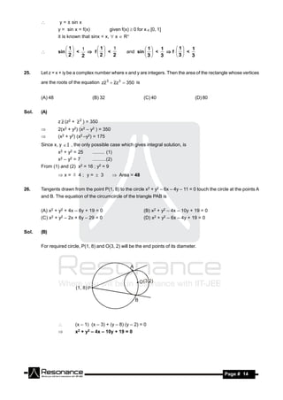         y = ± sin x
                y = sin x = f(x)                    given f(x)  0 for x  [0, 1]
                it is known that sinx < x,  x  R+


                sin   <    f  <                         and sin   <   f   <
                    1   1    1   1                               1   1    1   1
       
                     2  2     2  2                                3  3     3  3


25.    Let z = x + iy be a complex number where x and y are integers. Then the area of the rectangle whose vertices

       are the roots of the equation zz 3  zz 3  350 is


       (A) 48                           (B) 32                         (C) 40                   (D) 80


Sol.   (A)

                z z (z2 + z 2 ) = 350
               2(x2 + y2) (x2 – y2 ) = 350
               (x2 + y2) (x2 –y2) = 175
       Since x, y  I , the only possible case which gives integral solution, is
                x2 + y2 = 25            ......... (1)
                x2   –   y2   =7        ..........(2)
       From (1) and (2)        x2   = 16 ; y2 = 9
                x=  4; y=  3                          Area = 48

26.    Tangents drawn from the point P(1, 8) to the circle x2 + y2 – 6x – 4y – 11 = 0 touch the circle at the points A
       and B. The equation of the circumcircle of the triangle PAB is


       (A) x2 + y2 + 4x – 6y + 19 = 0                                  (B) x2 + y2 – 4x – 10y + 19 = 0
       (C) x2 + y2 – 2x + 6y – 29 = 0                                  (D) x2 + y2 – 6x – 4y + 19 = 0


Sol.   (B)


       For required circle, P(1, 8) and O(3, 2) will be the end points of its diameter.




                             (x – 1) (x – 3) + (y – 8) (y – 2) = 0
                             x2 + y2 – 4x – 10y + 19 = 0




        RESONANCE                                                                                        Page # 14
 