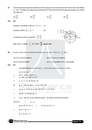 27.    The line passing through the extremity A of the major axis and extremity B of the minor axis of the ellipse
       x2 + 9y2 = 9 meets its auxiliary circle at the point M. Then the area of the triangle with vertices at A, M and
       the origin O is

             31                            29                               21                        27
       (A)                           (B)                              (C)                       (D)
             10                            10                               10                        10

Sol.   (D)


       Equation of auxiliary circle is x2 + y2 = 9 (1)

                               x   y
       Equation of AM is         +   =1
                               3   1
                                                        (2)


                                         12 9 
       on solving (1) and (2), we get M   , 
                                         5 5


                                    1
       Now, area of AOM =           . OA × MN =    square unit
                                                  27
                                    2             10



                                                                                1
28.    If a, b, c and d are unit vectors such that (a  b ) . (c  d) = 1 and a . c  , then
                                                   
                                                                                     2

       (A) a, b, c are non-coplanar
             
                                                                      (B) b, c, d are non-coplanar
                                                                            


       (C) b, d are non-parallel                                      (D) a, d are parallel and b, c are parallel
                                                                                             

Sol.   (C)

                  Let angle between a and b be 1 , c and d be 2 and a  b and c  d be  .
                                                                           


                  (a  b ) . (c  d) = 1
                      

                 sin 1 . sin 2 . cos  = 1
                 1 = 90º, 2 = 90º ,  = 0º

                  a  b, c  d, (a  b) | | (c  d)
                                        
       

                                                a  b = k (c  d)
                                                            
       so         a  b = k(c  d) and
                                             


                  (a  b) . c = k(c  d) . c and (a  b) . d = k (c  d) . d
                                                           
       

                  [a b c ]  0 and [a b d]  0
                                 
       

                  a, b, c and a, b, d are coplanar vectors so options A and B are incorrect
                             
       

       Let b || d
                                        
                                     b  d

                  as (a  b ) . (c  d) = 1              ( a  b ) . (c  b ) = ± 1
                                                          
                                                

                  [a  b c b] = ± 1
                      
       

                  [c b a  b] = ± 1
                      




        RESONANCE                                                                                              Page # 15
 