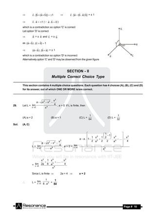 c . [b  (a  b)]  1                   c . [a  (b . a) b] = ± 1
                                                         
                                              

                c . a  1 ( a . b  0 )
                             
       

       which is a contradiction so option 'C' is correct
       Let option 'D' is correct

                d = ± a and c = ± b
                               
       

       as (a  b) . (c  d)  1
               


                (a  b ) . (b  a) = ± 1
                    
       

       which is a contradiction so option 'D' is incorrect
       Alternatively option 'C' and 'D' may be observed from the given figure



                                              SECTION - II
                                     Multiple Correct Choice Type

       This section contains 4 multiple choice questions. Each question has 4 choices (A), (B), (C) and (D)
       for its answer, out of which ONE OR MORE is/are correct.



                                         x2
                       a  a2  x 2 
29.    Let L = lim                       4 , a > 0. If L is finite, then
                x 0          x4


                                                                             1                  1
       (A) a = 2                     (B) a = 1                    (C) L =            (D) L =
                                                                            64                 32

Sol.   (A, C)


                                                                             1 
                                                                  1 x 2 1  2  1 x 4
                                                                                              
                                                                                                x2
                                                         a  a . 1  . 2        .     .... 
                                        x2                        2 a     2     2    a4        4
                         a  a2  x 2 
                L = lim                 4 , a > 0 = lim
                                                                                              
                                  4                 x 0                       4
                                                                                              
                    x 0        x                                            x



                       x2 1 x4            x2
                          . 3  ...... 
                  lim
                = x 0 2a 8 a             4
                                4
                              x

                Since L is finite             2a = 4            a=2

                              1
                    lim
                L = x 0             =
                            8 . a3
                                          1
       
                                         64




        RESONANCE                                                                                   Page # 16
 