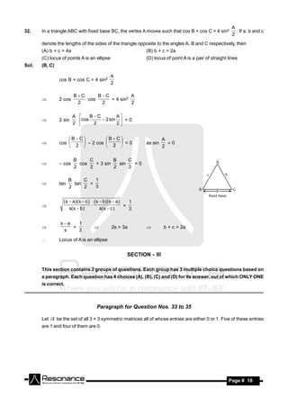 A
32.    In a triangle ABC with fixed base BC, the vertex A moves such that cos B + cos C = 4 sin2            . If a, b and c
                                                                                                          2
       denote the lengths of the sides of the triangle opposite to the angles A, B and C respectively, then
       (A) b + c = 4a                                        (B) b + c = 2a
       (C) locus of points A is an ellipse                   (D) locus of point A is a pair of straight lines
Sol.   (B, C)

                                            A
                 cos B + cos C = 4 sin2
                                            2

                         BC     BC          A
                 2 cos       cos     = 4 sin2
                          2       2           2
       


                         A    BC        A
                2 sin     cos 2  2 sin 2  = 0
                         2                 


                     B C         B  C                           A
                 cos                      =0               as sin     0
                        2           2                              2
                          – 2 cos 
                     

                         B     C         B     C
                           cos   + 3 sin   sin   =0
                         2     2         2     2
                – cos


                       B     C   1
                 tan     tan   =
                       2     2   3
       


                   (s  a)(s  c ) (s  b)(s  a)   1
                                  .               =
                      s(s  b)        s(s  c )     3
       


                  sa   1
                      =                      2s = 3a                  b + c = 2a
                   s    3
                                                           

                Locus of A is an ellipse


                                                   SECTION - III

       This section contains 2 groups of questions. Each group has 3 multiple choice questions based on
       a paragraph. Each question has 4 choices (A), (B), (C) and (D) for its answer, out of which ONLY ONE
       is correct.



                                    Paragraph for Question Nos. 33 to 35

       Let      be the set of all 3 × 3 symmetric matrices all of whose entries are either 0 or 1. Five of these entries
       are 1 and four of them are 0.




        RESONANCE                                                                                       Page # 18
 