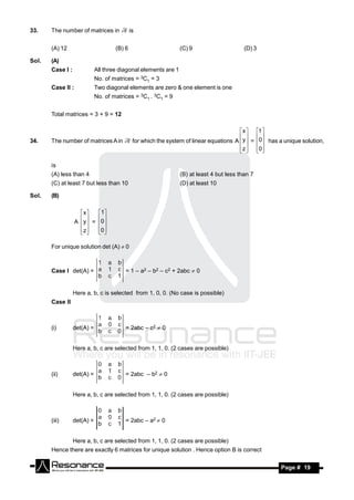 33.    The number of matrices in             is


       (A) 12                        (B) 6                       (C) 9                     (D) 3

Sol.   (A)
       Case I :              All three diagonal elements are 1
                             No. of matrices = 3C1 = 3
       Case II :             Two diagonal elements are zero & one element is one
                             No. of matrices = 3C1 . 3C1 = 9


       Total matrices = 3 + 9 = 12

                                                                                          x  1 
34.    The number of matrices A in            for which the system of linear equations A  y  = 0 has a unique solution,
                                                                                            
                                                                                         z  0
                                                                                            

       is
       (A) less than 4                                           (B) at least 4 but less than 7
       (C) at least 7 but less than 10                           (D) at least 10

Sol.   (B)

                     x     1
                   A  y  = 0
                            
                     z
                           0
                              

       For unique solution det (A) 0



       Case I det(A) =                   = 1 – a2 – b2 – c2 + 2abc  0


                  Here a, b, c is selected from 1, 0, 0. (No case is possible)
       Case II



       (i)        det(A) =               = 2abc – c2  0


                  Here a, b, c are selected from 1, 1, 0. (2 cases are possible)



       (ii)       det(A) =               = 2abc – b2  0


                  Here a, b, c are selected from 1, 1, 0. (2 cases are possible)



       (iii)      det(A) =               = 2abc – a2  0


                  Here a, b, c are selected from 1, 1, 0. (2 cases are possible)
       Hence there are exactly 6 matrices for unique solution . Hence option B is correct

         RESONANCE                                                                                       Page # 19
 