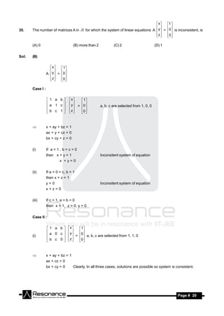 x     1 
35.    The number of matrices A in           for which the system of linear equations A  y  = 0 is inconsistent, is
                                                                                               
                                                                                        z 
                                                                                              0
                                                                                                 

       (A) 0                         (B) more than 2           (C) 2                       (D) 1


Sol.   (B)

                    x     1
                  A  y  = 0
                           
                    z 
                          0
                             

       Case I :

                  1 a b          x     1
                                     y  = 0
                  a 1 c                              a, b, c are selected from 1, 0, 0
                                  
                  b c 1          z 
                                   
                                           0
                                            
                                        


                 x + ay + bz = 1
                  ax + y + cz = 0
                  bx + cy + z = 0


       (i)        If a = 1 , b = c = 0
                  then x + y = 1                       Inconsitent system of equation
                           x +y=0


       (ii)       If a = 0 = c, b = 1
                  then x + z = 1
                  y=0                                  Inconsitent system of equation
                  x+z=0


       (iii)      If c = 1, a = b = 0
                  then x = 1, z = 0, y = 0


       Case II :

                  1 a b         x    1
                                    y
                  a 0 c                  0
                                   
       (i)                             =   a, b, c are selected from 1, 1, 0
                                        
                                  z 
                                  
                  b c 0                 0
                             
                            
                                       


                 x + ay + bz = 1
                  ax + cz = 0
                  bx + cy = 0        Clearly, In all three cases, solutions are possible so system is consistent.




         RESONANCE                                                                                     Page # 20
 