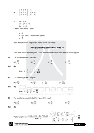 0 a b          x     1
       (ii)         a 1 c            y  = 0
                                          
                    b c 0           z     0
                                 
                                
                                           


                   ay + bz = 1
                    ax + y + cz = 0
                    bx + cy = 0
       Clearly , b = 0, a= c= 1 gives


                    y=1
                    x+y+z=0            Inconsistent system
                    y=0


       More than 2 matrices are possible. Hence option B is correct


                                       Paragraph for Question Nos. 36 to 38

       A fair die is tossed repeatedly until a six is obtained. Let X denote the number of tosses required.


36.    The probability that X = 3 equals

               25                            25                          5                      125
       (A)                             (B)                        (C)                     (D)
              216                            36                         36                      216

Sol.   (A)

                                  5 5   1
                    P(X = 3) =     .  .   =
                                             25
                                  6 6 6     216


37.    The probability that X  3 equals

              125                            25               5                      25
       (A)                             (B)            (C)                     (D)
              216                            36              36                     216

Sol.   (B)

                                  5 5
                    P(X  3) =     .  .1=
                                          25
                                  6 6     36


38.    The conditional probability that X  6 given X > 3 equals

              125                             25                         5                      25
       (A)                             (B)                        (C)                     (D)
              216                            216                        36                      36

Sol.   (D)


                                                                       5  5  1   5  6  1 
                                                                  1 .   .      .    .....
                                                                                                        
                                                                       6   6   6   6 
                                                                                                        
       P((X  6) / (X > 3)) =
                              P(( X  3) /( X  6)) . P( X  6) =                                      
                                                                                                        
                                                                                                            =
                                                                                                                25
                                         P( X  3)                       5  3 1  5  4 1
                                                                          .    .  ...... 
                                                                                                               36

                                                                         6  6  6  6
                                                                                                  
                                                                                                   
        RESONANCE                                                                                       Page # 21
 