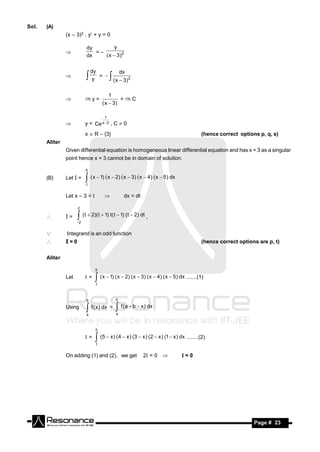 Sol.   (A)
                (x – 3)2 . y + y = 0

                           dy         y
                              =–
                           dx    ( x  3)2
                


                               dy         dx
                                  = 
                                y     ( x  3)2
                                        
                                         1
                           n y =             + n C
                                     ( x  3)
                


                                      1
                          y = Ce x 3 , C  0
                           x  R – {3}                                                    (hence correct options p, q, s)
       Aliter
                Given differential equation is homogeneous linear differential equation and has x = 3 as a singular
                point hence x = 3 cannot be in domain of solution.

                           5

       (B)      Let I =     ( x  1) ( x  2) ( x  3) ( x  4) ( x  5) dx
                           1


                Let x – 3 = t                    dx = dt

                      2

               I=     (t  2)(t  1) t( t  1) (t  2) dt ,
                      2


               Integrand is an odd function
               I=0                                                                       (hence correct options are p, t)


       Aliter

                                 5

                Let        =    ( x  1) ( x  2) ( x  3) ( x  4) ( x  5) dx .......(1)
                                 1



                           b                  b

                Using       f ( x) dx =  f (a  b  x) dx
                           a                  a



                                 5

                           =    (5  x) (4  x) (3  x) (2  x ) (1  x ) dx ........(2)
                                 1


                On adding (1) and (2), we get               2 = 0             =0




        RESONANCE                                                                                              Page # 23
 