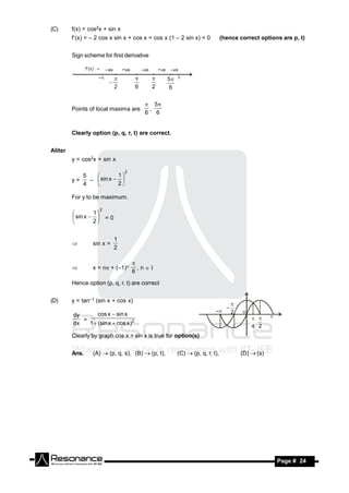 (C)      f(x) = cos2x + sin x
         f(x) = – 2 cos x sin x + cos x = cos x (1 – 2 sin x) = 0        (hence correct options are p, t)


         Sign scheme for first derivative




                                          5
         Points of local maxima are       ,
                                         6 6


         Clearly option (p, q, r, t) are correct.


Aliter
         y = cos2x + sin x

                                2
            5            1
         y=   –  sin x  
                
            4           2

         For y to be maximum.

                    2
                  1
          sin x   = 0
         
                 2


                           1
                 sin x =
                           2
         



                 x = n + (–1)n       , n 
                                    
                                    6
         

         Hence option (p, q, r, t) are correct


(D)      y = tan–1 (sin x + cos x)

         dy       cos x  sin x
            =
         dx   1  (sin x  cos x )2

         Clearly by graph cos x > sin x is true for option(s)


         Ans.    (A)  (p, q, s), (B)  (p, t),     (C)  (p, q, r, t),          (D)  (s)




 RESONANCE                                                                                     Page # 24
 