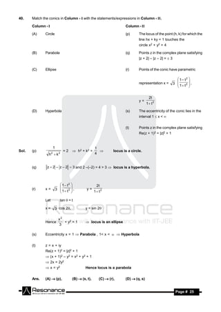 40.    Match the conics in Column - I with the statements/expressions in Column - II.

       Column - I                                                           Column - II

       (A)     Circle                                                       (p)      The locus of the point (h, k) for which the
                                                                                     line hx + ky = 1 touches the
                                                                                     circle x2 + y2 = 4

       (B)     Parabola                                                     (q)      Points z in the complex plane satisfying
                                                                                     |z + 2| – |z – 2| =  3


       (C)     Ellipse                                                      (r)      Points of the conic have parametric

                                                                                                                  1– t2 
                                                                                     representation x =        3 
                                                                                                                          ,
                                                                                                                   1 t 2 
                                                                                                                 
                                                                                                                         


                                                                                             2t
                                                                                     y=
                                                                                           1 t 2

       (D)     Hyperbola                                                    (s)      The eccentricity of the conic lies in the
                                                                                     interval 1  x < 


                                                                            (t)      Points z in the complex plane satisfying
                                                                                     Re(z + 1)2 = |z|2 + 1


                         1                               1
Sol.   (p)                         =2     h2 + k2 =                 locus is a circle.
                 h k2         2                         4
                                                           



       (q)      z  2 – z – 2  3 and 2 –(–2) = 4 > 3  locus is a hyperbola.



                                1 t2                    2t
       (r)     x=            3  1 t 2  ,       y=
                                                         1 t 2
                                       
                                       

               Let              tan =t

               x=        3 cos 2                y = sin 2

                               x2
               Hence              + y2 = 1         locus is an ellipse
                               3

       (s)     Eccentricity x = 1  Parabola , 1< x <   Hyperbola


       (t)     z = x + iy
               Re(z + 1)2 = |z|2 + 1
                (x + 1)2 – y2 = x2 + y2 + 1
                2x = 2y2
                x = y2                           Hence locus is a parabola


       Ans.    (A)  (p),                (B)  (s, t),      (C)  (r),      (D)  (q, s)


        RESONANCE                                                                                               Page # 25
 