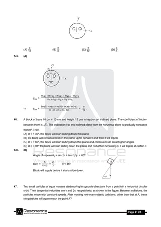 a                              a                               a                 a
       (A)                             (B)                            (C)                (D)
             10                              8                              12                 3

Sol.   (A)




                           m1y1  m2 y 2  m3 y 3  m4 y 4  m5 y 5
                  ycm =          m1  m2  m3  m4  m5


                           6m(0)  m(a )  m(0 )  m( a)  m(– a )    a
                  ycm =                                            =    .
                                  m  m  m  m  6m                 10
       


46.    A block of base 10 cm × 10 cm and height 15 cm is kept on an inclined plane. The coefficient of friction
       between them is 3 . The inclination  of this inclined plane from the horizontal plane is gradually increased
       from 0º. Then
       (A) at  = 30º, the block will start sliding down the plane
       (B) the block will remain at rest on the plane up to certain  and then it will topple
       (C) at  = 60º, the block will start sliding down the plane and continue to do so at higher angles
       (D) at  = 60º, the block will start sliding down the plane and on further increasing , it will topple at certain 
Sol.   (B)
                  Angle of repose 0 = tan–1 = tan–1 3 = 60º

                             5     2
                  tan =          = .             < 45º.
                           15 / 2  3

                  Block will topple before it starts slide down.




47.    Two small particles of equal masses start moving in opposite directions from a point A in a horizontal circular
       orbit. Their tangential velocities are v and 2v, respectively, as shown in the figure. Between collisions, the
       particles move with constant speeds. After making how many elastic collisions, other than that at A, these
       two particles will again reach the point A?



        RESONANCE                                                                                        Page # 28
 