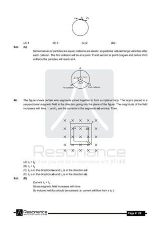 v     A   2v




       (A) 4                        (B) 3                   (C) 2                     (D) 1
Sol.   (C)
                Since masses of particles are equal, collisons are elastic, so particles will exchange velocities after
                each collision. The first collision will be at a point P and second at point Q again and before third
                collision the particles will reach at A.




48.    The figure shows certain wire segments joined together to form a coplanar loop. The loop is placed in a
       perpendicular magnetic field in the direction going into the plane of the figure. The magnitude of the field
       increases with time. 1 and 2 are the currents in the segments ab and cd. Then,




       (A) 1 > 2
       (B) 1 < 2
       (C) 1 is in the direction ba and 2 is in the direction cd
       (D) 1 is in the direction ab and 2 is in the direction dc
Sol.   (D)
                Current 1 = 2 ,
                Since magnetic field increases with time
                So induced net flux should be outward i.e. current will flow from a to b




        RESONANCE                                                                                    Page # 29
 