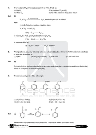 4.     The reaction of P4 with X leads selectively to P4O6. The X is :
       (A) Dry O2                                                 (B) A mixture of O2 and N2
       (C) Moist O2                                               (D) O2 in the presence of aqueous NaOH

Sol.   (B)
                                 In presence of N
                                 2
                 P4 + 3O2  P4O6. Here nitrogen acts as diluent.

       Note :
                 In dry O2 following reactions may take place.

                 P4 + 3O2  P4O6.

                            P4O6 + 2O2  P4O10.

       In moist O2 the P4O6 gets hydrolysed forming H3PO3.

                            P4O6 + 6H2O  4H3PO3.

       In presence of NaOH.

                            P4 + 3OH– + 3H2O  PH3 + 3H2PO2–



5.     Among celluose, poly(vinyl chloride), nylon and natural rubber, the polymer in which the intermolecular force
       of attraction is weakest is :
       (A) Nylon                       (B) Poly(vinyl chloride)   (C) Cellulose                   (D) Natural Rubber


Sol.   (D)


       The natural rubber has intermolecular forces which are weak dispersion force (van-der-waal forces of attraction)
       and is an example of an elastomer (polymer).



6.     The correct acidity order of the following is :




       (A) (III) > (IV) > (II) > (I)                              (B) (IV) > (III) > (I) > (II)
       (C) (III) > (II) > (I) > (IV)                              (D) (II) > (III) > (IV) > (I)




Sol.   (A)                         – H
                                



       More stable conjugate base (carboxylate anion, –ve charge always on oxygen atom).

        RESONANCE                                                                                              Page # 3
 