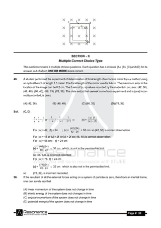 SECTION - II
                                         Multiple Correct Choice Type
       This section contains 4 multiple choice questions. Each question has 4 choices (A), (B), (C) and (D) for its
       answer, out of which ONE OR MORE is/are correct.


49.    A student performed the experiment of determination of focal length of a concave mirror by u-v method using
       an optical bench of length 1.5 meter. The focal length of the mirror used is 24 cm. The maximum error in the
       location of the image can be 0.2 cm. The 5 sets of (u, v) values recorded by the student (in cm) are : (42, 56),
       (48, 48), (60, 40), (66, 33), (78, 39). The data set(s) that cannot come from experiment and is (are) incor-
       rectly recorded, is (are)


       (A) (42, 56)                (B) (48, 48)                 (C) (66, 33)               (D) (78, 39)


Sol.   (C, D)

                1 1 1    1    1    1                                    |u| |f |
                   or                                         |v| = | u |  | f |
                v u f   |v| |u| |f | 
                                


                                                      ( 42) ( 24 )
                For |u| = 42, |f| = 24      ; |v| =                = 56 cm so (42, 56) is correct observation
                                                       42  24

                For |u| = 48 or |u| = 2f or |v| = 2f so (48, 48) is correct observation
                For |u| = 66 cm ; |f| = 24 cm

                        ( 66 ) ( 24 )
                |v| =                  36 cm which is not in the permissible limit
                         66  24

                so (66, 33), is incorrect recorded
                For |u| = 78, |f| = 24 cm

                        (78 ) ( 24 )
                |v| =                 32 cm which is also not in the permissible limit.
                         78  24

       so       (78, 39), is incorrect recorded.
50.    If the resultant of all the external forces acting on a system of particles is zero, then from an inertial frame,
       one can surely say that


       (A) linear momentum of the system does not change in time
       (B) kinetic energy of the system does not changes in time
       (C) angular momentum of the system does not change in time
       (D) potential energy of the system does not change in time



        RESONANCE                                                                                          Page # 30
 
