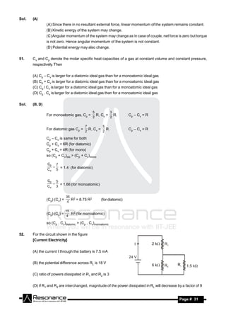 Sol.   (A)
                (A) Since there in no resultant external force, linear momentum of the system remains constant.
                (B) Kinetic energy of the system may change.
                (C) Angular momentum of the system may change as in case of couple, net force is zero but torque
                is not zero. Hence angular momentum of the system is not constant.
                (D) Potential energy may also change.


51.    Cv and Cp denote the molar specific heat capacities of a gas at constant volume and constant pressure,
       respectively. Then


       (A) Cp – Cv is larger for a diatomic ideal gas than for a monoatomic ideal gas
       (B) Cp + Cv is larger for a diatomic ideal gas than for a monoatomic ideal gas
       (C) Cp / Cv is larger for a diatomic ideal gas than for a monoatomic ideal gas
       (D) Cp . Cv is larger for a diatomic ideal gas than for a monoatomic ideal gas


Sol.   (B, D)

                                                  5        3
                For monoatomic gas, Cp =            R, Cv = R.         Cp – Cv = R
                                                  2        2

                                          7        5
                For diatomic gas Cp =       R, Cv = R.                 Cp – Cv = R
                                          2        2

                Cp – Cv is same for both
                Cp + Cv = 6R (for diatomic)
                Cp + Cv = 4R (for mono)
                so (Cp + Cv)dia > (Cp + Cv)mono

                Cp       7
                Cv
                     
                         5
                           = 1.4 (for diatomic)


                Cp       5
                Cv
                     
                         3
                           = 1.66 (for monoatomic)


                              35 2
                (Cp) (Cv) =      R = 8.75 R2          (for diatomic)
                               4

                              15 2
                (Cp) (Cv) =      R (for monoatomic)
                               4

                so (Cp . Cv)diatomic > (Cp . Cv)monoatomic


52.    For the circuit shown in the figure
       [Current Electricity]


       (A) the current I through the battery is 7.5 mA


       (B) the potential difference across RL is 18 V


       (C) ratio of powers dissipated in R1 and R2 is 3


       (D) if R1 and R2 are interchanged, magnitude of the power dissipated in RL will decrease by a factor of 9


        RESONANCE                                                                                 Page # 31
 