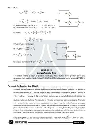Sol.   (A, D)

                         6  1 .5    6     16
                  Req =  7.5  2  =   +2=    k
                                   
                                    5      5



                      V          24              3
                  = R    =
                       eq   16          2
                               × 5 mA =   × 5 = 7.5 mA

       for potential difference across R1              V1 = 7.5 × 2 = 15 V
       for potential difference across R2              V2 = 24 – 15 = 9 V

                                             2   2
                                            V1 V2
                                               :     (15 )2 92   25
       for power :          PR1 : PR 2 =           =       :   =
                                            R1 R2      2     6    3


                                       2
                            PRL 
                                      V2   92
                                         =      = 54 mW
                                      RL   1 .5

       If R1 and R2 are interchanged

                           ( 2) (1.5 )    3
       R´ = R1 || R2 =  2  1.5  =
                                   3 .5


                  R´
       V´L =
                R2  R´
                        × 24 V = 3 V


                                                     V ´2
                                                       L    32
       Now power dissipated in RL is P´L =                =      = 6 mW
                                                     RL     1 .5




                                                       SECTION–III
                                                 Comprehension Type
       This section contains 2 groups of questions. Each group has 3 multiple choice questions based on a
       paragraph. Each question has 4 choices (A),(B),(C) and (D) for its answer, out of which ONLY ONE is
       correct.


Paragraph for Question Nos. 53 to 55
                                                                                                2
       Scientists are working hard to develop nuclear fusion reactor. Nuclei of heavy hydrogen, 1 H , known as

       deuteron and denoted by D, can be thought of as a candidate for fusion reactor. The D-D reaction is
       2    2
       1 H 1   H 3 He  n  energy . In the core of fusion reactor, a gas of heavy hydrogen is fully ionized into
                   2

                                                         2
       deuteron nuclei and electrons. This collection of 1 H nuclei and electrons is known as plasma. The nuclei

       move randomly in the reactor core and occasionally come close enough for nuclear fusion to take place.
       Usually, the temperatures in the reactor core are too high and no material wall can be used to confine the
       plasma. Special techniques are used which confine the plasma for a time t0 before the particles fly away from
       the core. If n is the density (number/volume) of deuterons, the product nt0 is called Lawson number. In one of
       the criteria, a reactor is termed successful if Lawson number is greater than 5×1014 s/cm3.

                                                                                        e2
       It may be helpful to use the following: Boltzman constant k = 8.6×10–5 eV/K ;         = 1.44 × 10–9 eVm.
                                                                                       4 0

        RESONANCE                                                                                  Page # 32
 