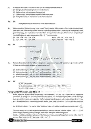 53.    In the core of nuclear fusion reactor, the gas becomes plasma because of
       (A) strong nuclear force acting between the deuterons
       (B) Coulomb force acting between the deuterons
       (C) Coulomb force acting between deuterons-electrons pairs
       (D) the high temperature maintained inside the reactor core


Sol.   (D)
               the high temperature maintained inside the reactor core


54.    Assume that two deuteron nuclei in the core of fusion reactor at temperature T are moving towards each
       other, each with kinetic energy 1.5 kT, when the separation between them is large enough to neglect Coulomb
       potential energy. Also neglect any interaction from other particles in the core. The minimum temperature T
       required for them to reach a separation of 4 × 10–15 m in the range.
       (A) 1.0 × 109 K < T < 2.0 × 109 K                                          (B) 2.0 × 109 K < T < 3.0 × 109 K
       (C) 3.0 ×   109   K < T < 4.0 ×   109   K                                  (D) 4.0 × 109 K < T < 5.0 × 109 K


Sol.   (A)
               From energy conservation

                                     3              1 e2
                                   2  kT  
                                               
                                     2           4 0 r


                                          (1.44  10 9 )              1
                                   T=                                             = 1.39 × 109 K
                                           (8.6  10  5 )       3  4  10 15
                                                            ×

55.    Results of calculations for four different designs of a fusion reactor using D-D reaction are given below. Which
       of these is most promising based on Lawson criterion ?


       (A) deuteron density = 2.0 × 1012 cm–3, confinement time = 5.0 × 10–3 s
       (B) deuteron density = 8.0 × 1014 cm–3, confinement time = 9.0 × 10–1 s
       (C) deuteron density = 4.0 × 1023 cm–3, confinement time = 1.0 × 10–11 s
       (D) deuteron density = 1.0 × 1024 cm–3, confinement time = 4.0 × 10–12 s


Sol.   (B)
               nt0 > 5 × 1014 s/cm3
               for deuteron density = 8.0 × 1014 cm–3, confinement time = 9.0 × 10–1 s
               nt0 = 7.2 × 1014 s/cm3

Paragraph for Question Nos. 56 to 58
       When a particle is restricted to move along x-axis between x = 0 and x = a, where a is of nanometer
       dimension, its energy can take only certain specific values. The allowed energies of the particle moving in
       such a restricted region, correspond to the formation of standing waves with nodes at its ends x = 0 and
       x = a. The wavelength of this standing wave is related to the linear momentum p of the particle according to

                                                                                                                            p2
       the de-Broglie relation. The energy of the particle of mass m is related to its linear momentum as E =                  .
                                                                                                                            2m
       Thus, the energy of the particle can be denoted by a quantum number ‘n’ taking values 1,2,3,......., (n = 1,
       called the ground state) corresponding to the number of loops in the standing wave.
       Use the model described above to answer the following three questions for a particle moving in the line x = 0
       to x = a. Take h = 6.6 × 10–34 J s and e = 1.6 × 10–19 C.

        RESONANCE                                                                                               Page # 33
 