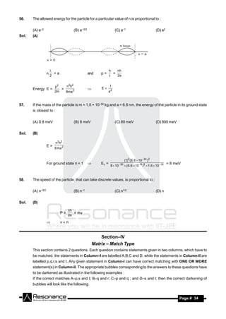 56.    The allowed energy for the particle for a particular value of n is proportional to :


       (A) a–2                       (B) a–3/2                       (C) a–1                                (D) a2
Sol.   (A)




                                                                h   nh
                   n     =a                      and     p=       =
                       
                       2                                           2a


                         p2   n2h2                              1
       Energy E =           =                            E
                         2m   8ma2                              a2
                                                 



57.    If the mass of the particle is m = 1.0 × 10–30 kg and a = 6.6 nm, the energy of the particle in its ground state
       is closest to :


       (A) 0.8 meV                   (B) 8 meV                       (C) 80 meV                             (D) 800 meV


Sol.   (B)

                         n2h2
                   E=
                         8 ma 2


                                                                                 (1)2 ( 6.6  10 34 )2
                   For ground state n = 1                E1 =              30                                        = 8 meV
                                                                 8  10           ( 6.6  10  9 )2  1.6  10 19
                                                 



58.    The speed of the particle, that can take discrete values, is proportional to :


       (A) n–3/2                     (B) n–1                         (C) n1/2                               (D) n


Sol.   (D)

                                   nh
                              P=      = mv
                                   2a

                             vn


                                                         Section–IV
                                                     Matrix – Match Type
       This section contains 2 questions. Each question contains statements given in two columns, which have to
       be matched. the statements in Column–I are labelled A,B,C and D, while the statements in Column-II are
       labelled p,q,r,s and t. Any given statement in Column-I can have correct matching with ONE OR MORE
       statement(s) in Column-II. The appropriate bubbles corresponding to the answers to these questions have
       to be darkened as illustrated in the following examples :
       If the correct matches A–p,s and t; B–q and r; C–p and q ; and D–s and t; then the correct darkening of
       bubbles will look like the following.


        RESONANCE                                                                                                           Page # 34
 