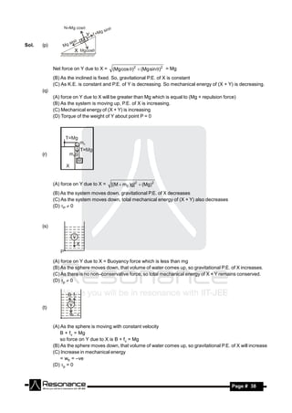 Sol.   (p)



             Net force on Y due to X =   (Mg cos )2  (Mg sin )2 = Mg
             (B) As the inclined is fixed. So, gravitational P.E. of X is constant
             (C) As K.E. is constant and P.E. of Y is decreasing. So mechanical energy of (X + Y) is decreasing.
       (q)
             (A) force on Y due to X will be greater than Mg which is equal to (Mg + repulsion force)
             (B) As the system is moving up, P.E. of X is increasing.
             (C) Mechanical energy of (X + Y) is increasing
             (D) Torque of the weight of Y about point P = 0




       (r)




             (A) force on Y due to X =   [(M  m0 )g] 2  (Mg)2
             (B) As the system moves down, gravitational P.E. of X decreases
             (C) As the system moves down, total mechanical energy of (X + Y) also decreases
             (D) P  0



       (s)




             (A) force on Y due to X = Buoyancy force which is less than mg
             (B) As the sphere moves down, that volume of water comes up, so gravitational P.E. of X increases.
             (C) As there is no non–conservative force, so total mechanical energy of X + Y remains conserved.
             (D) p  0




       (t)


             (A) As the sphere is moving with constant velocity
                 B + fv = Mg
                 so force on Y due to X is B + fv = Mg
             (B) As the sphere moves down, that volume of water comes up, so gravitational P.E. of X will increase
             (C) Increase in mechanical energy
                 = wfr = –ve
             (D) p = 0



        RESONANCE                                                                                  Page # 38
 
