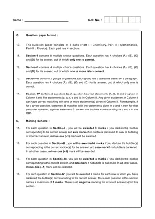 Name : ___________________________                           Roll No. :




  C.    Question paper format :


  10.   The question paper consists of 3 parts (Part I : Chem istry, Part II : Mathematics,
        Part-III : Physics). Each part has 4 sections.

  11.   Section–I contains 8 multiple choice questions. Each question has 4 choices (A), (B), (C)
        and (D) for its answer, out of which only one is correct.


  12.   Section-II contains 4 multiple choice questions. Each question has 4 choices (A), (B), (C)
        and (D) for its answer, out of which one or more is/are correct.

  13.   Section–III contains 2 groups of questions. Each group has 3 questions based on a paragraph.
        Each question has 4 choices (A), (B), (C) and (D) for its answer, out of which only one is
        correct.

  14.   Section–IV contains 2 questions Each question has four statements (A, B, C and D) given in
        Column I and five statements (p, q, r, s and t) in Column II. Any given statement in Column I
        can have correct matching with one or more statement(s) given in Column II. For example, if
        for a given question. statement B matches with the statements given in q and r, then for that
        particular question, against statement B, darken the bubbles corresponding to q and r in the
        ORS.

  D.    Marking Scheme :

  15.   For each question in Section–I , you will be awarded 3 marks if you darken the bubble
        corresponding to the correct answer and zero marks if no bubble is darkened. In case of bubbling
        of incorrect answer, minus one (–1) mark will be awarded.

  16.   For each question in Section–II , you will be awarded 4 marks if you darken the bubble(s)
        corresponding to the correct choice(s) for the answer, and zero mark if no bubble is darkened.
        In all other cases, minus one (–1) mark will be awarded.


  17.   For each question in Section–III, you will be awarded 4 marks if you darken the bubble
        corresponding to the correct answer, and zero mark if no bubble is darkened. In all other cases,
        minus one (–1) mark will be awarded.

  18.   For each question in Section–IV, you will be awarded 2 marks for each row in which you have
        darkened the bubble(s) corresponding to the correct answer. Thus each question in this section
        carries a maximum of 8 marks. There is no negative marking for incorrect answer(s) for this
        section.
 