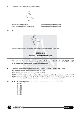 8.     The IUPAC name of the following compound is :




       (A) 4-Bromo-3-cyanophenol                          (B) 2-Bromo-5-hydroxybenzonitrile
       (C) 2-Cyano-4-hydroxybromobenzene                  (D) 6-Bromo-3-hydroxybenzonitrile


Sol.   (B)




       2-Bromo-5-hydroxybenzonitrile (–CN group gets higher priority over –OH and –Br)


                                                 SECTION - II
                                     Multiple Correct Answer Type


       This section contains 4 multiple choice questions. Each question has 4 choices (A), (B), (C) and (D)
       for its answer, out of which ONE OR MORE is/are correct.



9.     The correct statement(s) about the compound H3C(HO)HC–CH=CH–CH(OH)CH3 (X) is(are) :
       (A) The total number of stereoisomers possible for X is 6.
       (B) The total number of diastereomers possible for X is 3.
       (C) If the stereochemistry about the double bond in X is trans, the number of enantiomers possible for X is 4.
       (D) If the stereochemistry about the double bond in X is cis, the number of enantiomers possible for X is 2.


Sol.   (A, D)   (X) has configurations
                (1) R Z R
                (2) S Z S
                (3) R Z S
                (4) R E R
                (5) S E S
                (6) R E S




        RESONANCE                                                                                  Page # 5
 