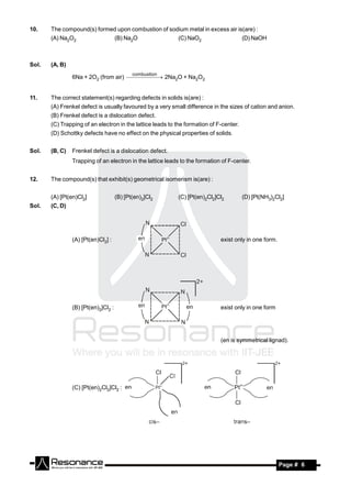 10.    The compound(s) formed upon combustion of sodium metal in excess air is(are) :
       (A) Na2O2                     (B) Na2O              (C) NaO2                     (D) NaOH



Sol.   (A, B)
                                            combustion
                6Na + 2O2 (from air)   2Na2O + Na2O2
                                          


11.    The correct statement(s) regarding defects in solids is(are) :
       (A) Frenkel defect is usually favoured by a very small difference in the sizes of cation and anion.
       (B) Frenkel defect is a dislocation defect.
       (C) Trapping of an electron in the lattice leads to the formation of F-center.
       (D) Schottky defects have no effect on the physical properties of solids.


Sol.   (B, C)   Frenkel defect is a dislocation defect.
                Trapping of an electron in the lattice leads to the formation of F-center.


12.    The compound(s) that exhibit(s) geometrical isomerism is(are) :


       (A) [Pt(en)Cl2]               (B) [Pt(en)2]Cl2      (C) [Pt(en)2Cl2]Cl2          (D) [Pt(NH3)2Cl2]
Sol.   (C, D)




                (A) [Pt(en)Cl2] :                                            exist only in one form.




                (B) [Pt(en)2]Cl2 :                                           exist only in one form




                                                                             (en is symmetrical lignad).




                (C) [Pt(en)2Cl2]Cl2 :




        RESONANCE                                                                                      Page # 6
 