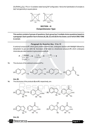 (D) [Pt(NH3)2Cl2] : Pt is in +2 oxidation state having 5d8 configuration. Hence the hybridisation of complex is
      dsp2 and geometry is square planar.




                                                   SECTION - III
                                             Comprehension Type

      This section contains 2 groups of questions. Each group has 3 multiple choice questions based on
      a paragraph. Each question has 4 choices (A), (B), (C) and (D) for its answer, out of which ONLY ONE
      is correct.


                                       Paragraph for Question Nos. 13 to 15
      A carbonyl compound P, which gives positive iodoform test, undergoes reaction with MeMgBr followed by
      dehydration to give an olefin Q. Ozonolysis of Q leads to a dicarbonyl compound R, which undergoes
      intramolecular aldol reaction to give predominantly S.

                    1. MeMgBr     1. O 3                    1. OH
                 P      Q     R      S
                                           2. Zn, H2O           2. 
                                                  
                    2. H , H2O
                                        

                    3. H2SO4 , 

13.   The structure of the carbonyl compound P is :




      (A)                          (B)                    (C)                        (D)



      Ans. (B)
14.   The structures of the products Q and R, respectively, are :




      (A)                          ,                      (B)                    ,




      (C)                  ,                              (D)                ,




      Ans. (A)

       RESONANCE                                                                                   Page # 7
 