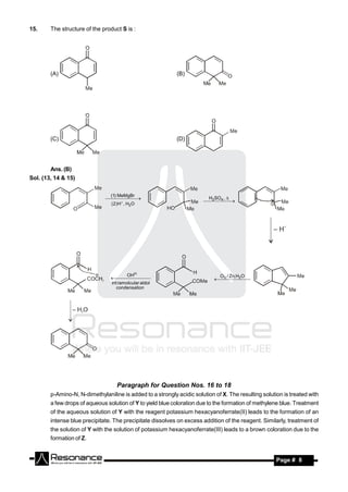 15.     The structure of the product S is :




        (A)                                                 (B)




        (C)                                                 (D)




        Ans. (B)
Sol. (13, 14 & 15)

                                 (1) MeMgBr
                                                                         2H SO , 
                                                                           4
                                 ( 2 ) H , H2O
                                  
                                                                      




                                          OH                                 O / Zn,H O
                                                                            3 
                                                                                  2
                                 int ramolcular aldol
                                   
                                                                             
                                    condensation




                                    Paragraph for Question Nos. 16 to 18
        p-Amino-N, N-dimethylaniline is added to a strongly acidic solution of X. The resulting solution is treated with
        a few drops of aqueous solution of Y to yield blue coloration due to the formation of methylene blue. Treatment
        of the aqueous solution of Y with the reagent potassium hexacyanoferrate(II) leads to the formation of an
        intense blue precipitate. The precipitate dissolves on excess addition of the reagent. Similarly, treatment of
        the solution of Y with the solution of potassium hexacyanoferrate(III) leads to a brown coloration due to the
        formation of Z.


         RESONANCE                                                                                    Page # 8
 