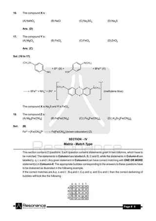 16.     The compound X is :


        (A) NaNO3                  (B) NaCl                (C) Na2SO4                 (D) Na2S


        Ans. (D)


17.     The compound Y is :
        (A) MgCl2                  (B) FeCl2               (C) FeCl3                  (D) ZnCl2


        Ans. (C)


Sol. (16 to 17)



                                   + S2– (X) +                          + 6Fe3+ (Y)




          6Fe2+ + NH4+ + 2H+ +                                                (methylene blue).




        The compound X is Na2S and Y is FeCl3.


18.     The compound Z is :
        (A) Mg2[Fe(CN)6]           (B) Fe[Fe(CN)6]         (C) ) Fe4[Fe(CN)6]3        (D) ) K2Zn3[Fe(CN)6]2


Sol.    (B)

        Fe3+ + [Fe(CN)6]3–  Fe[Fe(CN)6] (brown colouration) (Z).


                                                     SECTION - IV
                                                 Matrix - Match Type

        This section contains 2 questions. Each question contains statements given in two columns, which have to
        be matched. The statements in Column-I are labelled A, B, C and D, while the statements in Column-II are
        labelled p, q, r, s and t. Any given statement in Coloumn-I can have correct matching with ONE OR MORE
        statement(s) in Coloumn-II. The appropriate bubbles corresponding to the answers to these questions have
        to be drakened as illustrated in the following example.
        If the correct matches are A-p, s and t ; B-q and r; C-p and q; and D-s and t; then the correct darkening of
        bubbles will look like the following :




         RESONANCE                                                                                   Page # 9
 