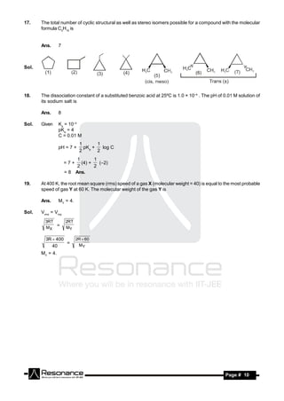 17.    The total number of cyclic structural as well as stereo isomers possible for a compound with the molecular
       formula C5H10 is


       Ans.      7



Sol.




18.    The dissociation constant of a substituted benzoic acid at 25ºC is 1.0 × 10–4 . The pH of 0.01 M solution of
       its sodium salt is

       Ans.      8

Sol.   Given     Ka = 10–4
                 pKa = 4
                 C = 0.01 M
                            1       1
                 pH = 7 +     pKa +   log C
                            2       2
                          1       1
                     =7+    (4) +   (–2)
                          2       2
                     = 8 Ans.

19.    At 400 K, the root mean square (rms) speed of a gas X (molecular weight = 40) is equal to the most probable
       speed of gas Y at 60 K. The molecular weight of the gas Y is

       Ans.      MY = 4.

Sol.   Vrms = Vmp
         3RT         2RT
         MX
             =       MY

         3R  400          2R  60
                  =         MY
            40
       MY = 4.




        RESONANCE                                                                                 Page # 10
 
