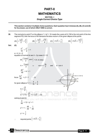PART-II
                                               MATHEMATICS
                                                         SECTION - I
                           Single Correct Choice Type
_____________________________________________________________________________

       This section contains 4 multiple choice questions. Each question has 4 choices (A), (B), (C) and (D)
       for its answer, out of which ONLY ONE is correct.
_____________________________________________________________________________

20.    The normal at a point P on the ellipse x2 + 4y2 = 16 meets the x-axis at Q. If M is the mid point of the line
       segment PQ, then the locus of M intersects the latus rectum of the given ellipse at the points

            3 5   2                     3 5    19                         1                    4 3
       (A)     ,                 (B)     ,              (C)   2 3 ,      (D)   2 3 , 
                                                                                       
               2   7                        2    4                          7                     7 
                                                                                                      
                                                                                     
                                                                                                  
Sol.   (C)
                x2    y2
                    +     =1
                16     4
       a = 4, b = 2
       equation of normal 4x sec  – 2y cosec  = 12
                   7 cos 
                M          , sin   = (h, k) (say)
                                    
                   2               

                      7 cos                             2h
                h=                             cos  =         and     k = sin 
                         2                               7
                                     

                 4h 2
                      + k2 = 1
                 49

               4x 2
       locus        + y2 = 1         ....(i)
               49
                                      4   3
       for given ellipse e2 = 1 –       =
                                     16   4

                       3
                e=
                       2

                                3
                x=±4×             = ± 2 3 ....(ii)
                                2
       solving (i) and (ii)
                  4
                    × 12 + y2 = 1
                 49
                              48    1
                y2 = 1 –         =
                              49   49
                        1
                y=±
                        7
                                           1
                required points   2 3 ,  
                                
                                           7
       
                                




        RESONANCE                                                                                 Page # 11
 