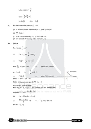 4a
                 Latus rectum =
                                             3


                        a 2a 
                 focus     ,0 
                       3 3 

                 i.e. (a, 0)                 Ans.         A, D

                                                    1
25.    For the function f(x) = x cos                  , x  1,
                                                    x
       (A) for at least one x in the interval [1, ), f(x + 2) – f(x) < 2

       (B) xlim f(x) = 1
             

       (C) for all x in the interval [1, ), f(x + 2) – f(x) > 2
       (D) f(x) is strictly decreasing in the interval [1, )


Sol.   (B,C,D)

                      1
       f(x) = x cos     ,x1
                      x

                           1     1       1
                 f(x) =     sin   + cos
                           x     x       x
       


                               1              1
                 f(x) = –        3     cos  
                               x             x
       


       Now xlim f(x) = 0 + 1 = 1
             
                                                                option ‘B’ is correct

                                               1
       x  [1, )                                 (0, 1]
                                               x
                              

                f(x) < 0                                     option ‘D’ is correct
       As f(1) = sin 1 + cos 1 > 1

       f(x) is strictly decreasing and xlim f(x) = 1
                                          

       so graph of f(x) is as below
       Now in [x, x + 2], x  [1, ), f(x) is continuous and differentiable

                                       f ( x  2)  f ( x )
       so by LMVT, f(x) =
                                                2
       as        f(x) > 1 for all x  [1, )

                 f ( x  2)  f ( x )
                                      >1                         f(x + 2) – f(x) > 2
                          2
                                                         

       for all x  [1, )




        RESONANCE                                                                        Page # 14
 