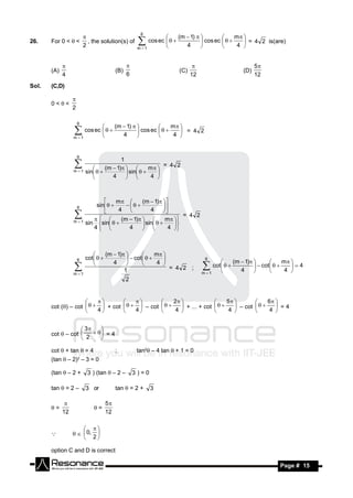 6
                                                                        (m  1)                m 
26.    For 0 <  <          , the solution(s) of        cos ec                 cos ec        = 4 2 is(are)
                                                                                         
                          2                            m 1               4                    4 


                                                                                                          5
       (A)                                  (B)                         (C)                         (D)
                                                                             
             4                                    6                           12                          12
Sol.   (C,D)

       0 < <
                  
                  2

                      6
                                            (m  1)                m 
                   cos ec                          cos ec        = 4 2
                                                              
                  m 1                        4                    4 


                      6
                                           1
                                                             = 4 2
                                    (m  1)          m 
                  m 1     sin             sin  
                             
                                       4                 4 
                                                           
                                             



                                       m        (m  1) 
                               sin 
                                  
                      6
                                        4            4
                                                         
                                                                     = 4 2
                                                            
                  m 1                   (m – 1)           m  
                           sin sin              sin  
                              
                              4           4                  4 
                                                                 
                                                   



                                   (m  1)             m 
                      6   cot              cot                              6
                                                  
                                      4                   4                                    (m  1)             m 
                                                            
                                                              = 4 2 ;               cot                cot      4
                                                                                                               
                                           1                                                       4                   4 
                                                 
                  m 1                                                             m 1
                                                                                                             
                                                  2


                                                       2                    5              6 
       cot () – cot     + cot     – cot        + ... + cot                         =4
                                                                                 
                          4            4              4                     4               4 
                                                                                  – cot   
                                                                                     


                    3
       cot  – cot       = 4
                           
                    2     

       cot  + tan  = 4                    ;          tan2 – 4 tan  + 1 = 0
       (tan  – 2)2 – 3 = 0

       (tan  – 2 +        3 ) (tan  – 2 –           3)=0

       tan  = 2 –         3 or             tan  = 2 +       3

                                       5
       =                     =
              
             12                        12


                    0, 
                       
                       2
       

       option C and D is correct

        RESONANCE                                                                                                 Page # 15
 