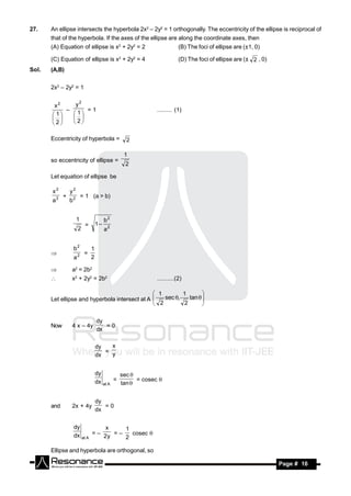 27.    An ellipse intersects the hyperbola 2x2 – 2y2 = 1 orthogonally. The eccentricity of the ellipse is reciprocal of
       that of the hyperbola. If the axes of the ellipse are along the coordinate axes, then
       (A) Equation of ellipse is x2 + 2y2 = 2                               (B) The foci of ellipse are (±1, 0)

       (C) Equation of ellipse is x2 + 2y2 = 4                               (D) The foci of ellipse are (± 2 , 0)
Sol.   (A,B)


       2x2 – 2y2 = 1


        x2     y2
                   =1                                             ......... (1)
        1    1
            –

       2    2
             


       Eccentricity of hyperbola =                     2

                                                      1
       so eccentricity of ellipse =
                                                      2

       Let equation of ellipse be

       x2        y2
             +            = 1 (a > b)
       a2        b2


                      1                   b2
                           =         1–
                      2                   a2


                  b2             1
                           =
                  a2             2
       

                a2 = 2b2
                x2 + 2y2 = 2b2                                   ..........(2)

                                                 1        1
       Let ellipse and hyperbola intersect at A    sec ,   tan  
                                                                   
                                                 2        2
                                                                  
                                                                   

                                     dy
       Now       4 x – 4y               =0
                                     dx


                                     dy   x
                                        = y
                                     dx


                                     dy              sec 
                                     dx          =         = cosec 
                                          at A       tan 


                                     dy
       and       2x + 4y                =0
                                     dx


                  dy                  x     1
                  dx             = – 2y = –   cosec 
                          at A              2

       Ellipse and hyperbola are orthogonal, so

        RESONANCE                                                                                                    Page # 16
 