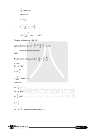 1
                  cosec2= – 1
                2
            –

            cosec2= 2

            Q= 
                    
                    4

               1            1 
            A 1,   or 1, –
                        
                  2          2
                            
                                
                       

                          2
                 1 
            1+2     = 2b2             b2 = 1
                 2
                   

Equation of ellipse is x2 + 2y2 = 2

                                    1 
Coordinate of foci (ae,0) =   2.  , 0  = (1, 0)
                             
                                    2 
                                        
                             

            option (A) and (B) are correct
Note :

                                         1             a2
If major axis is along y-axis, then          =    1
                                         2             b2

b2 = 2a2
2x2 + y2 = 2a2

       2x
y = – y


      2
          . cosec  = – 1
    sin 
–

cosec2 = 1

=±
        
        4
2x2 + y2 = 2a2

       1
2+       = 2a2
       2

       5
a2 =
       4

                5
2x2 + y2 =        , corresponding foci are (0, ±1).
                2




 RESONANCE                                                  Page # 17
 