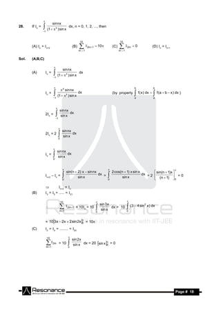 sin nx
                 

28.    If n =                                   dx, n = 0, 1, 2, ..., then
                 
                 
                      (1   x ) sin x


                                                            10                                 10
       (A) n = n+2                                 (B)             2m 1  10        (C)        2m   0                (D) n = n+1
                                                           m 1                                m 1
                                                           
Sol.   (A,B,C)

                                            sin nx
                              

       (A)           n =                                  dx
                              
                              
                                      (1   x ) sin x


                                                                                                           b                 b
                                            x sin nx
                              
                                                           dx
                     n =     
                              
                                      (1   x ) sin x
                                                                                         (by property       f ( x) dx   f (a  b  x ) dx )
                                                                                                           a                 a




                                       sin nx
                                  

                     2n =                    dx
                                       sin x
                                  




                                            sin nx
                                       

                     2n = 2                       dx
                                             sin x
                                       0
                                       

                                   sin nx
                              

                     n =                 dx
                                    sin x
                              0
                              

                                                sin(n  2) x  sin nx                    2 cos(n  1) x sin x         sin(n  1)x 
                                                                                                                                           

                     n+2 – n =                                      dx =                                    dx = 2               =0
                                                        sin x                                   sin x                 (n  1)  0
                                            0                                        0
                                                                                    
                                      n+2 = n
       (B)           3 = 5 = ..... = 21

                                           10
                                                                               sin 3 x
                                                                                                      
                                                                                                                     2
                                                                           

                     
                                       m1
                                                 2m1 = 10 = 10
                                                            3
                                                                                sin x
                                                                                       dx = 10         (3  4 sin
                                                                                                      0
                                                                                                                         x ) dx
                                                                           0
                                                                          

                     = 103 x  2x  2 sin 2x 0 = 10
                                                                


       (C)           2 = 4 = ........ = 20

                      10
                                                     sin 2 x
                                                 

                              2m = 10
                                                      sin x dx = 20 sin x 0 = 0
                                                                            
                      m 1                       0
                                                




        RESONANCE                                                                                                                            Page # 18
 