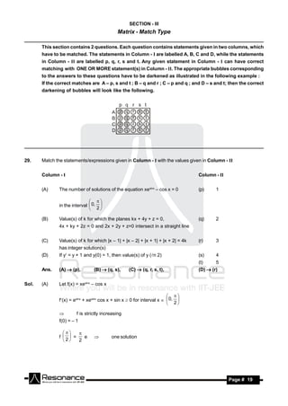 SECTION - III
                                              Matrix - Match Type
_________________________________________________________________________________________________
       This section contains 2 questions. Each question contains statements given in two columns, which
       have to be matched. The statements in Column - I are labelled A, B, C and D, while the statements
       in Column - II are labelled p, q, r, s and t. Any given statement in Column - I can have correct
       matching with ONE OR MORE statement(s) in Column - II. The appropriate bubbles corresponding
       to the answers to these questions have to be darkened as illustrated in the following example :
       If the correct matches are A – p, s and t ; B – q and r ; C – p and q ; and D – s and t; then the correct
       darkening of bubbles will look like the following.




_________________________________________________________________________________________________


29.    Match the statements/expressions given in Column - I with the values given in Column - II


       Column - I                                                                   Column - II


       (A)     The number of solutions of the equation xesinx – cos x = 0           (p)     1


               in the interval  0, 
                                
                                2

       (B)     Value(s) of k for which the planes kx + 4y + z = 0,                  (q)     2
               4x + ky + 2z = 0 and 2x + 2y + z=0 intersect in a straight line


       (C)     Value(s) of k for which |x – 1| + |x – 2| + |x + 1| + |x + 2| = 4k   (r)     3
               has integer solution(s)
       (D)     If y = y + 1 and y(0) = 1, then value(s) of y (n 2)                (s)     4
                                                                                    (t)     5
       Ans.    (A)  (p),        (B)  (q, s),      (C)  (q, r, s, t),             (D)  (r)


Sol.   (A)     Let f(x) = xesinx – cos x


               f(x) = esinx + xesinx cos x + sin x  0 for interval x   0, 
                                                                          
                                                                          2

                       f is strictly increasing
               f(0) = – 1


               f   =   e                 one solution
                    
                 2   2
                                 




        RESONANCE                                                                                 Page # 19
 